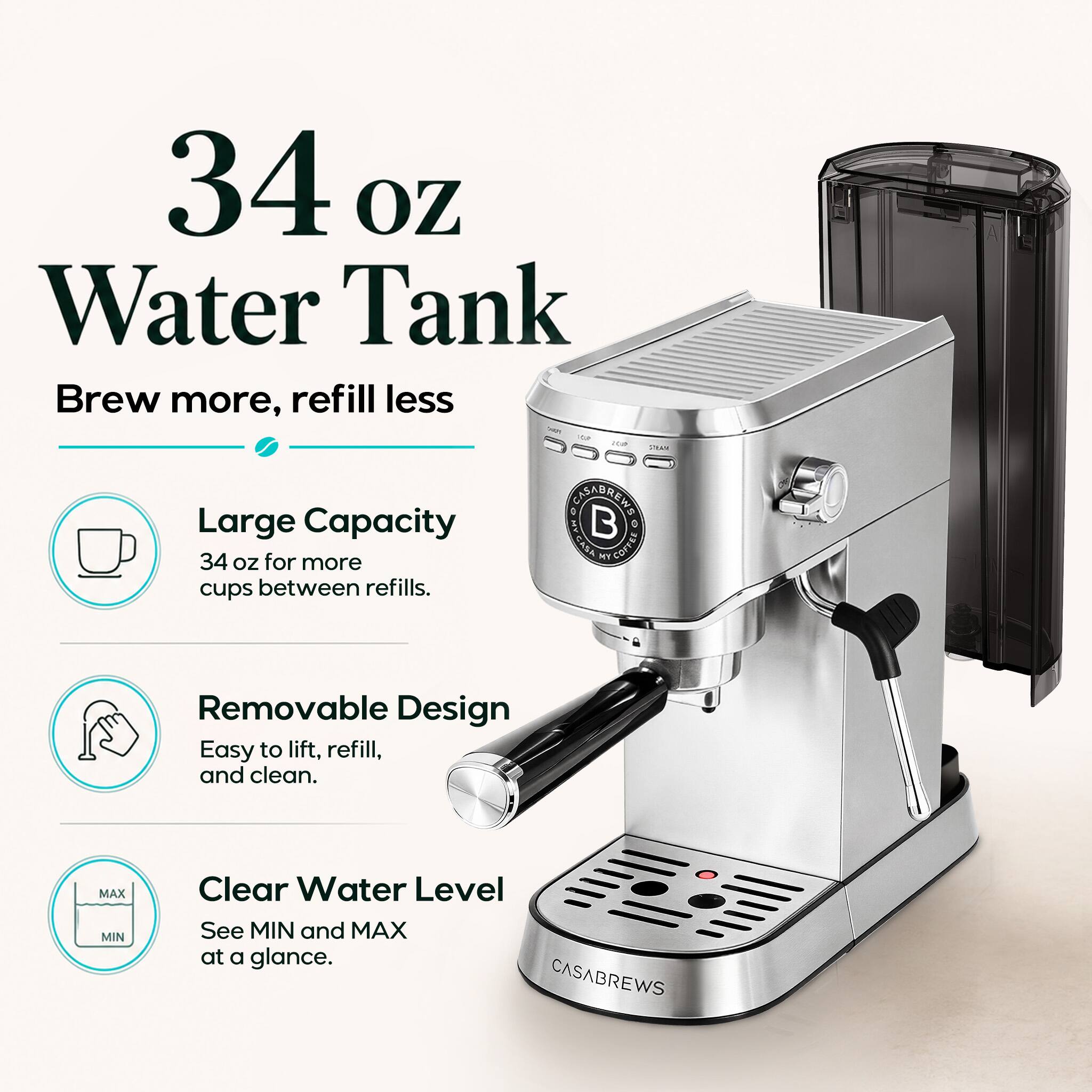 34 oz Water Tank  
Brew more, refill less  
Large Capacity  
34 oz for more cups between refills.  
Removable Design  
Easy to lift, refill, and clean.  
Clear Water Level  
See MIN and MAX at a glance.  
CASABREWS