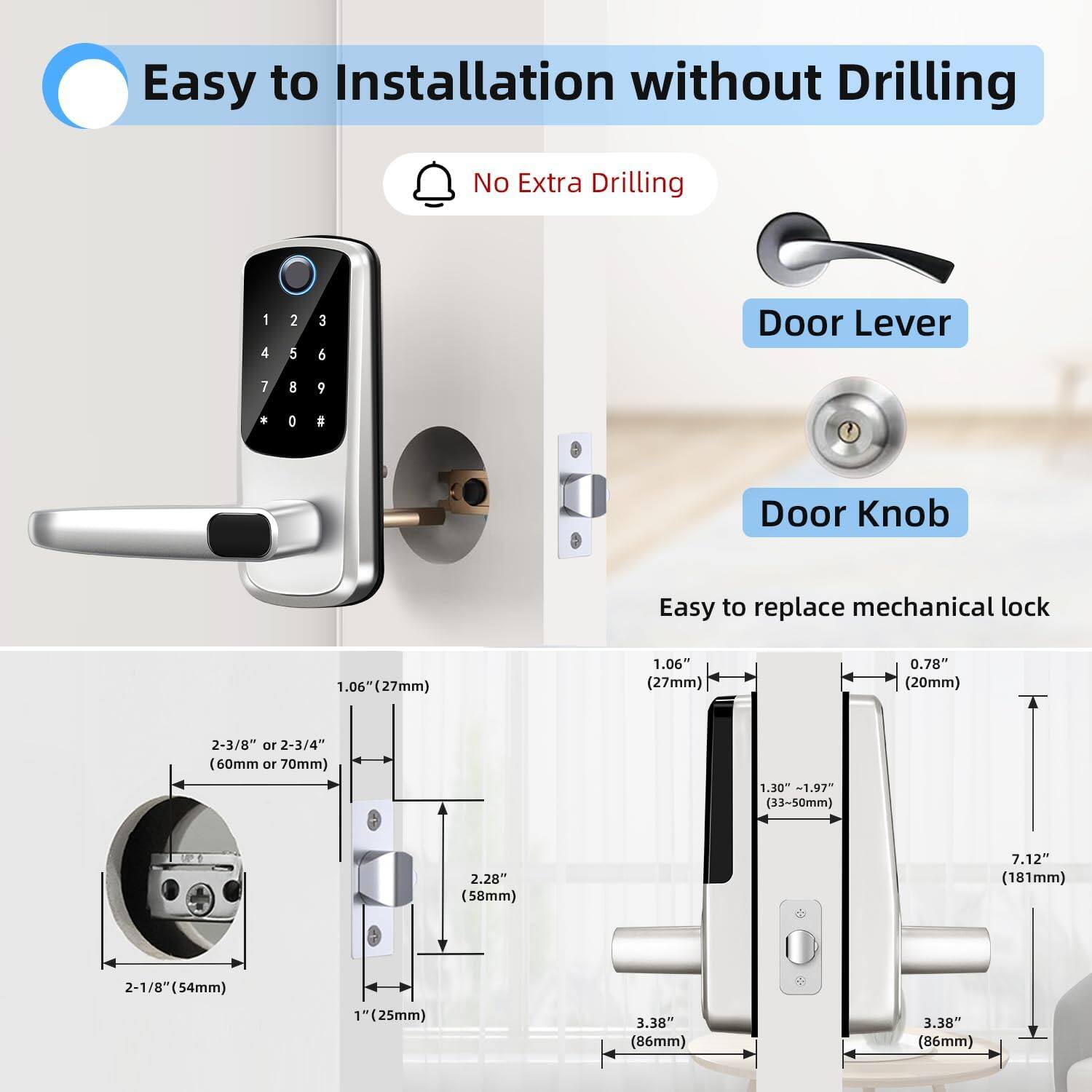 Easy to Installation without Drilling  
No Extra Drilling  

Door Lever  
Door Knob  

Easy to replace mechanical lock  

1.06" (27mm)  
0.78" (20mm)  
2-3/8" or 2-3/4" (60mm or 70mm)  
1.30 - 1.97" (33~50mm)  
2.20" (58mm)  
7.12" (181mm)  
2-1/8" (54mm)  
1" (25mm)  
3.38" (86mm)
