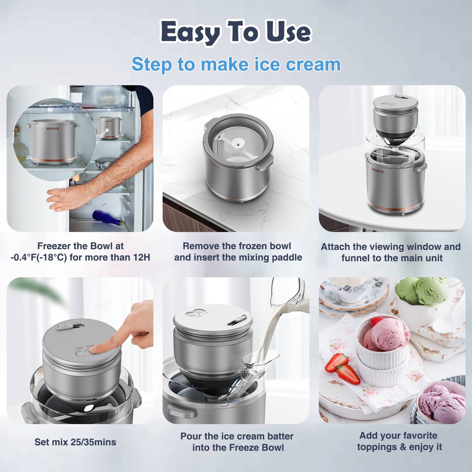 Easy To Use  
Step to make ice cream

1. Freezer the Bowl at -0.4°F (-18°C) for more than 12H
2. Remove the frozen bowl and insert the mixing paddle
3. Attach the viewing window and funnel to the main unit
4. Set mix 25/35mins
5. Pour the ice cream batter into the Freeze Bowl
6. Add your favorite toppings & enjoy it