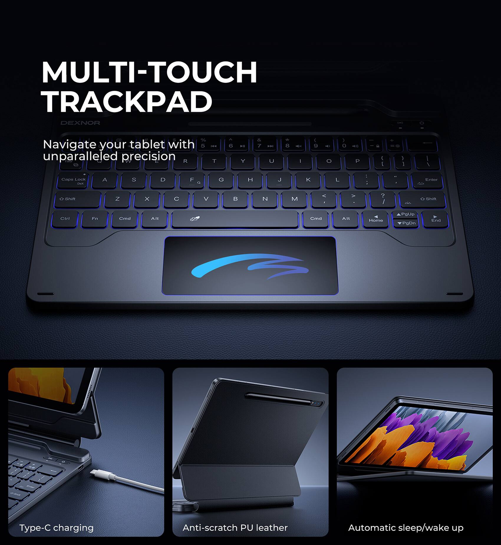 MULTI-TOUCH TRACKPAD  
DEXNOR  

Navigate your tablet with unparalleled precision  

Type-C charging  
Anti-scratch PU leather  
Automatic sleep/wake up