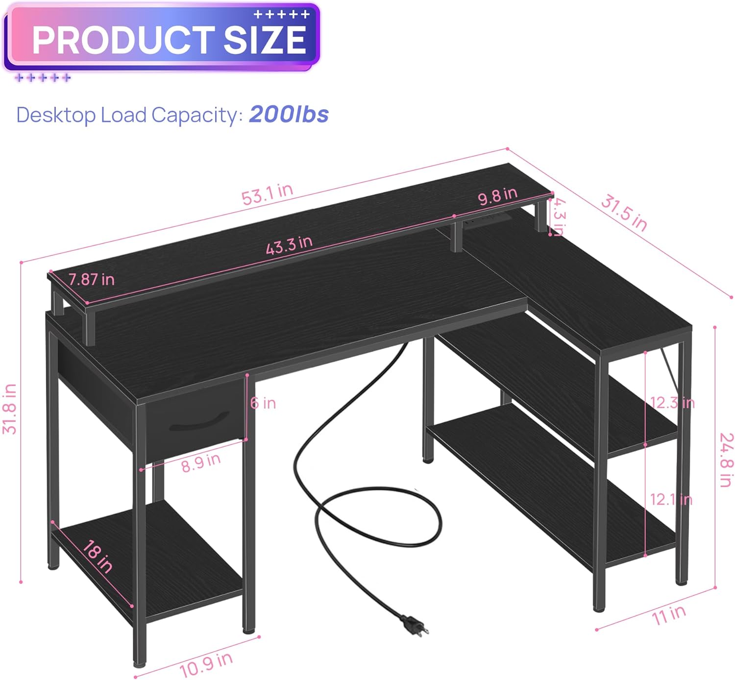 **PRODUCT SIZE**

Desktop Load Capacity: 200lbs

- 53.1 in
- 43.3 in
- 7.87 in
- 9.8 in
- 31.5 in
- 31.8 in
- 8.9 in
- 6 in
- 12.3 in
- 12.1 in
- 24.8 in
- 18 in
- 10.9 in
- 11 in
