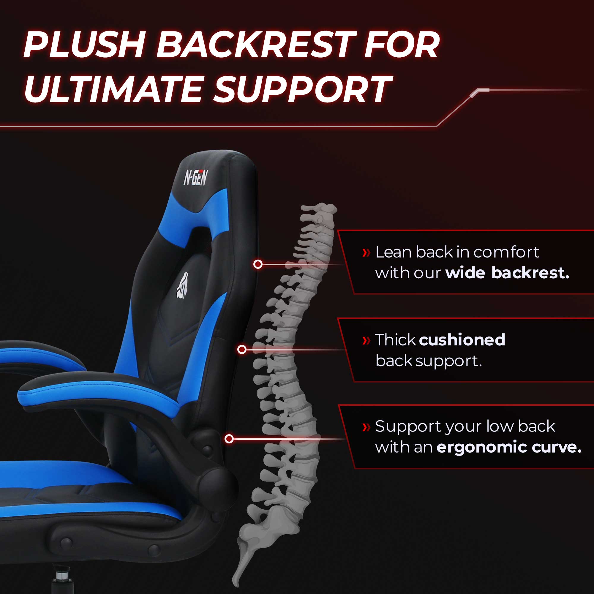 PLUSH BACKREST FOR ULTIMATE SUPPORT

N-GEN

Lean back in comfort with our wide backrest.

Thick cushioned back support.

Support your low back with an ergonomic curve.