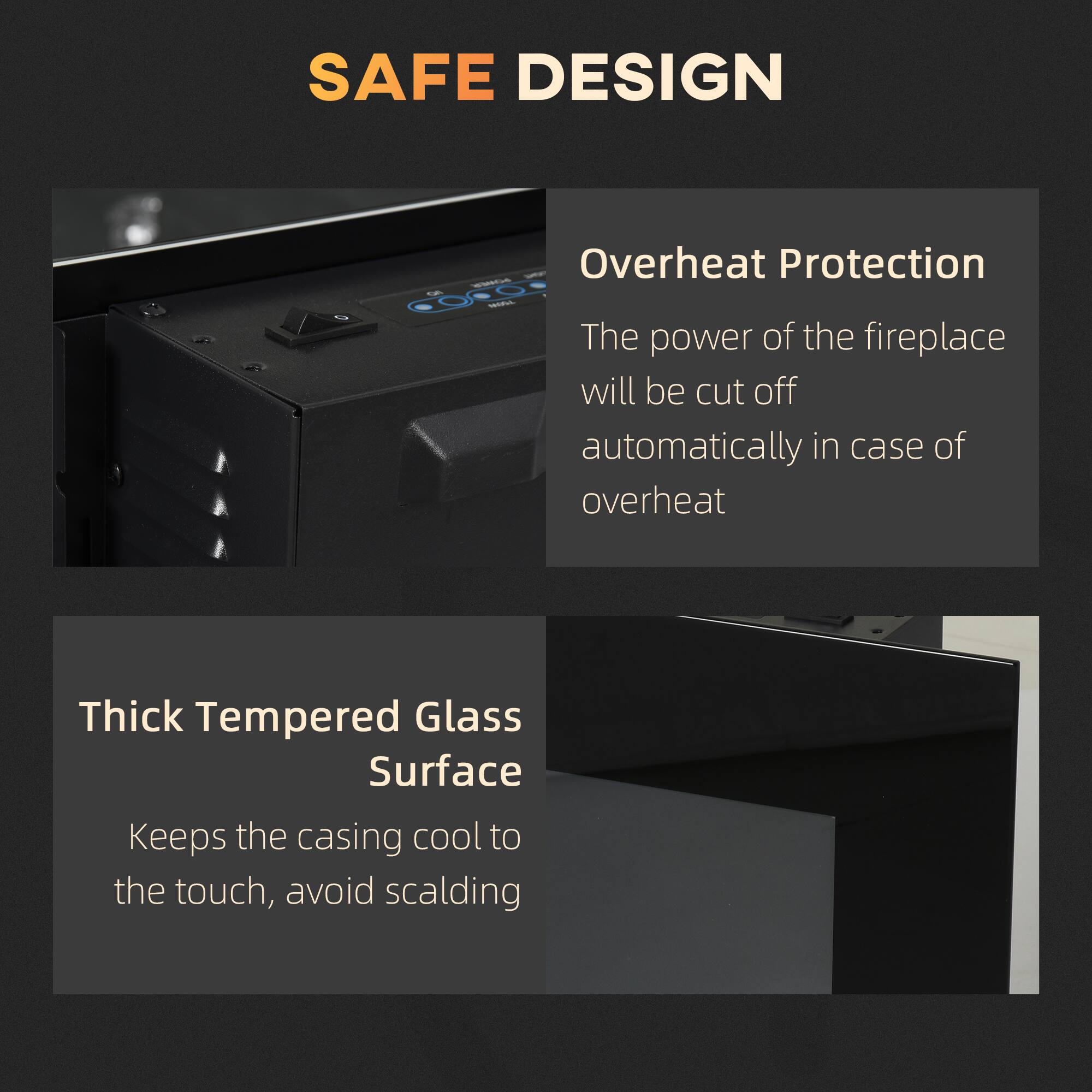 **SAFE DESIGN**

**Overheat Protection**  
The power of the fireplace will be cut off automatically in case of overheating.

**Thick Tempered Glass Surface**  
Keeps the casing cool to the touch, avoiding scalding.