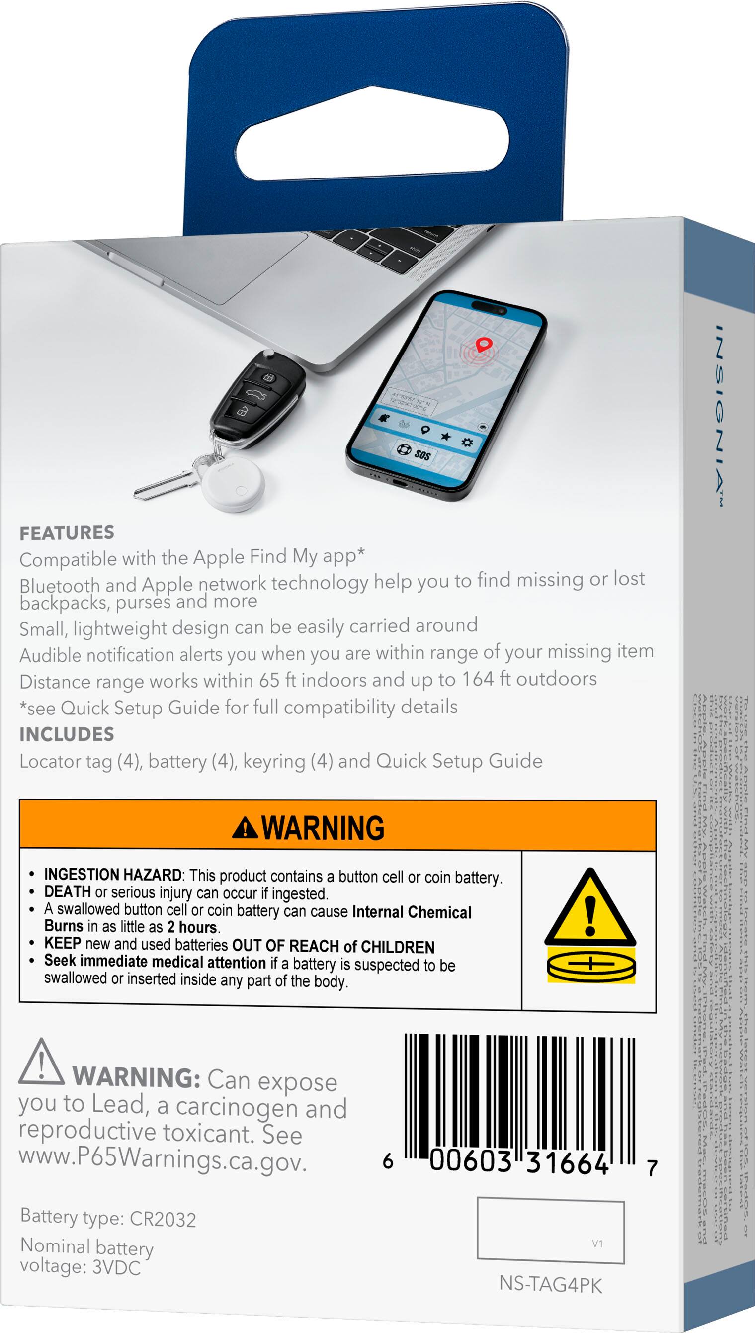 **FEATURES**

- Compatible with the Apple Find My app*
- Bluetooth and Apple network technology help you to find missing or lost backpacks, purses and more
- Small, lightweight design can be easily carried around
- Audible notification alerts you when you are within range of your missing item
- Distance range works within 65 ft indoors and up to 164 ft outdoors
- *see Quick Setup Guide for full compatibility details

**INCLUDES**

- Locator tag (4)
- Battery (4)
- Keyring (4)
- Quick Setup Guide

**WARNING**

- INGESTION HAZARD: This product contains a button cell or coin battery. DEATH or serious injury can occur if ingested. A swallowed button cell or coin battery can cause Internal Chemical Burns in as little as 2 hours. KEEP new and used batteries OUT OF REACH of CHILDREN. Seek immediate medical attention if a battery is suspected to be swallowed or inserted inside any part of the body.

**WARNING:** Can expose you to Lead, a carcinogen and reproductive toxicant. See www.P65Warnings.ca.gov.

**Battery type:** CR2032  
**Nominal battery voltage:** 3VDC

**NS-TAG4