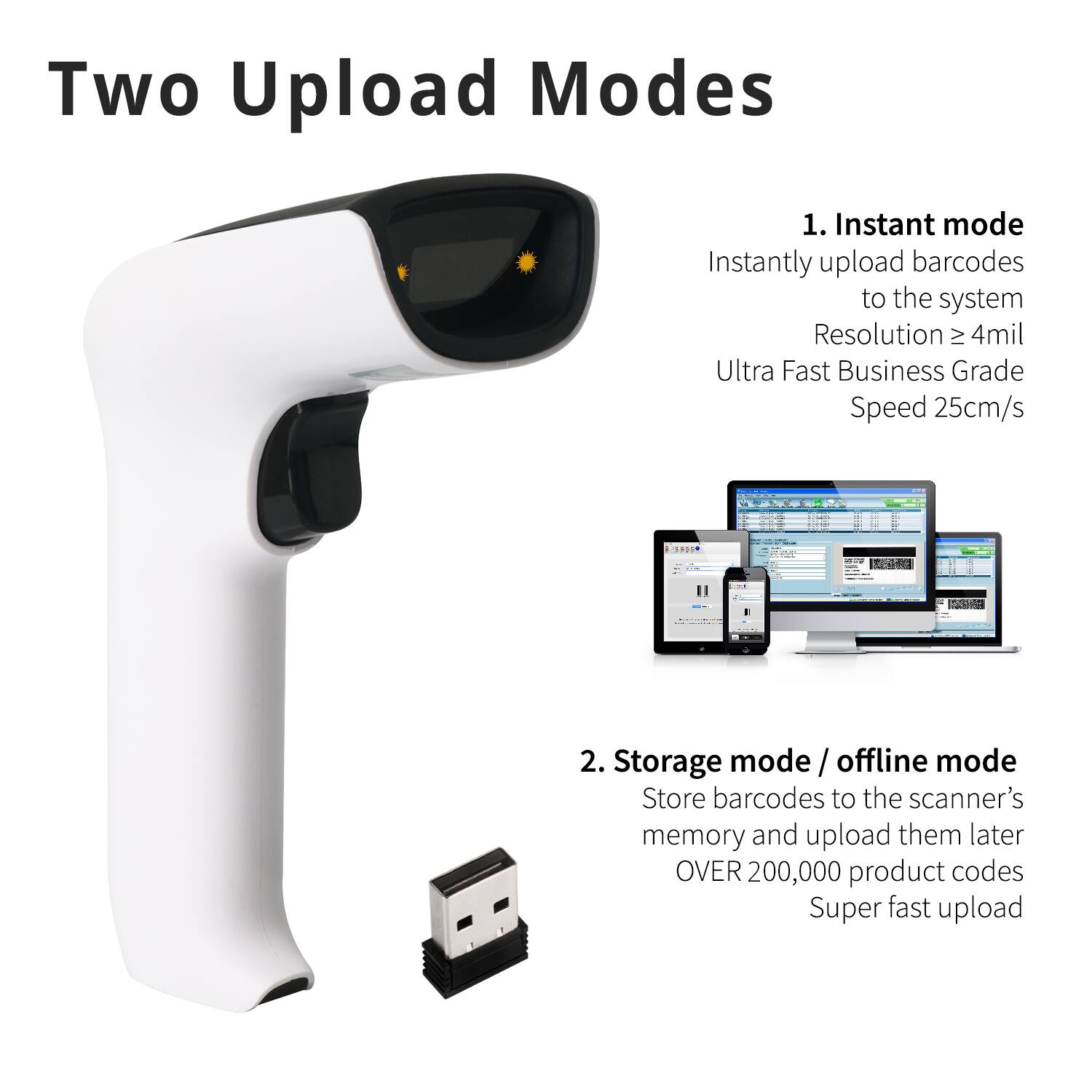 Two Upload Modes

1. Instant mode  
Instantly upload barcodes to the system  
Resolution ≥ 4mil  
Ultra Fast Business Grade Speed 25cm/s

2. Storage mode / offline mode  
Store barcodes to the scanner's memory and upload them later  
OVER 200,000 product codes  
Super fast upload