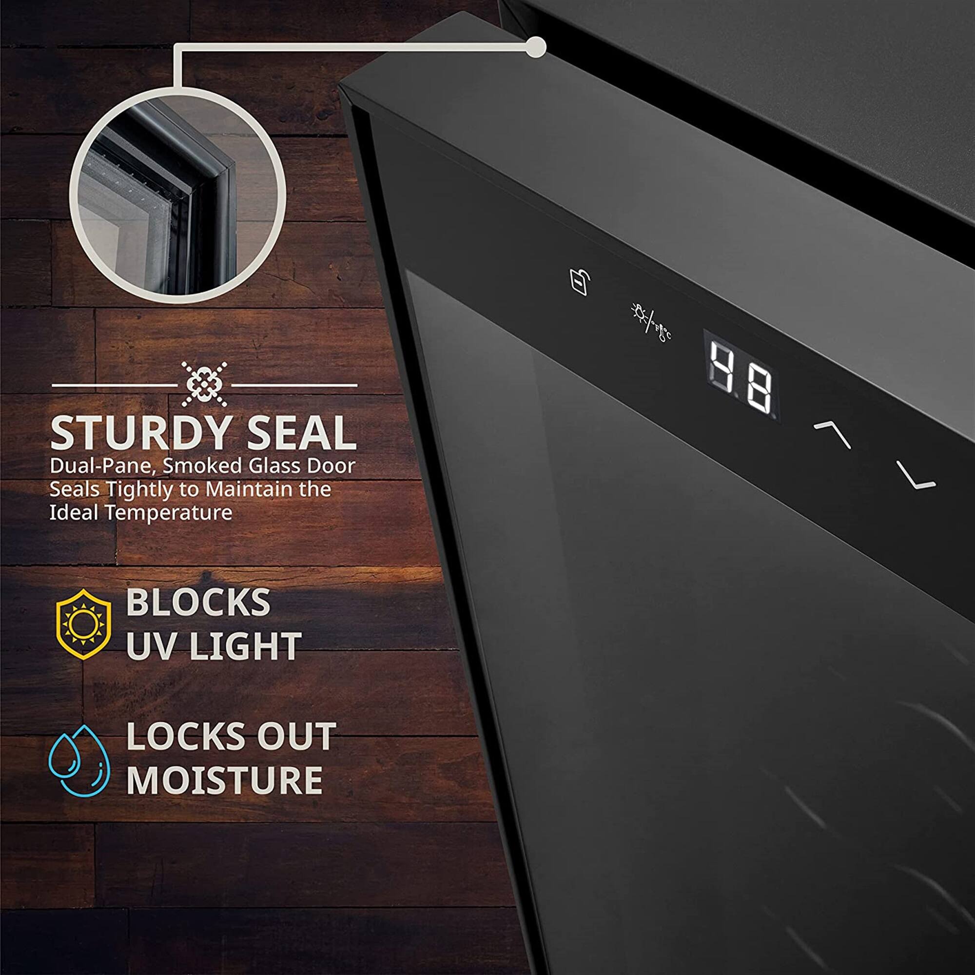 STURDY SEAL  
Dual-Pane, Smoked Glass Door  
Seals Tightly to Maintain the Ideal Temperature  

BLOCKS UV LIGHT  
LOCKS OUT MOISTURE