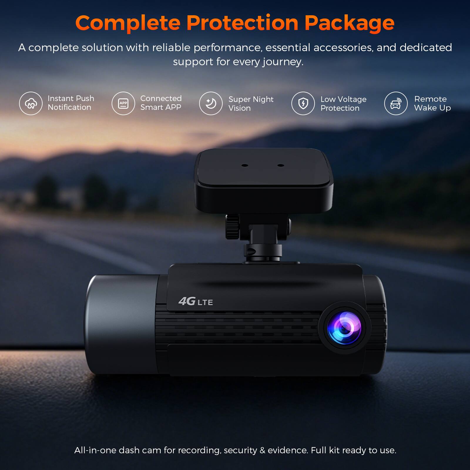 Complete Protection Package  
A complete solution with reliable performance, essential accessories, and dedicated support for every journey.  

- Instant Push Notification  
- Connected Smart APP  
- Super Night Vision  
- Low Voltage Protection  
- Remote Wake Up  
- 4G LTE  

All-in-one dash cam for recording, security & evidence. Full kit ready to use.
