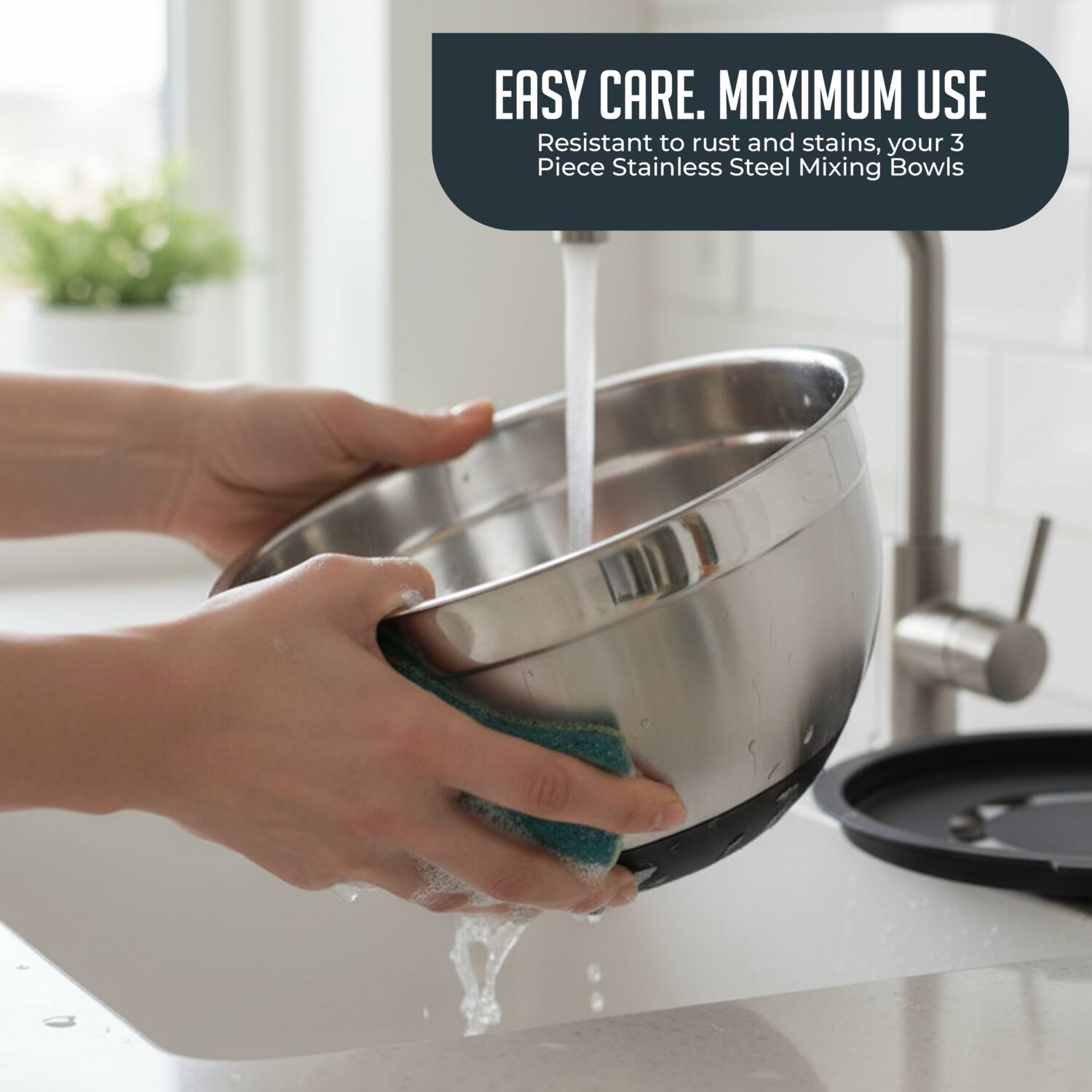 EASY CARE. MAXIMUM USE  
Resistant to rust and stains, your 3 Piece Stainless Steel Mixing Bowls
