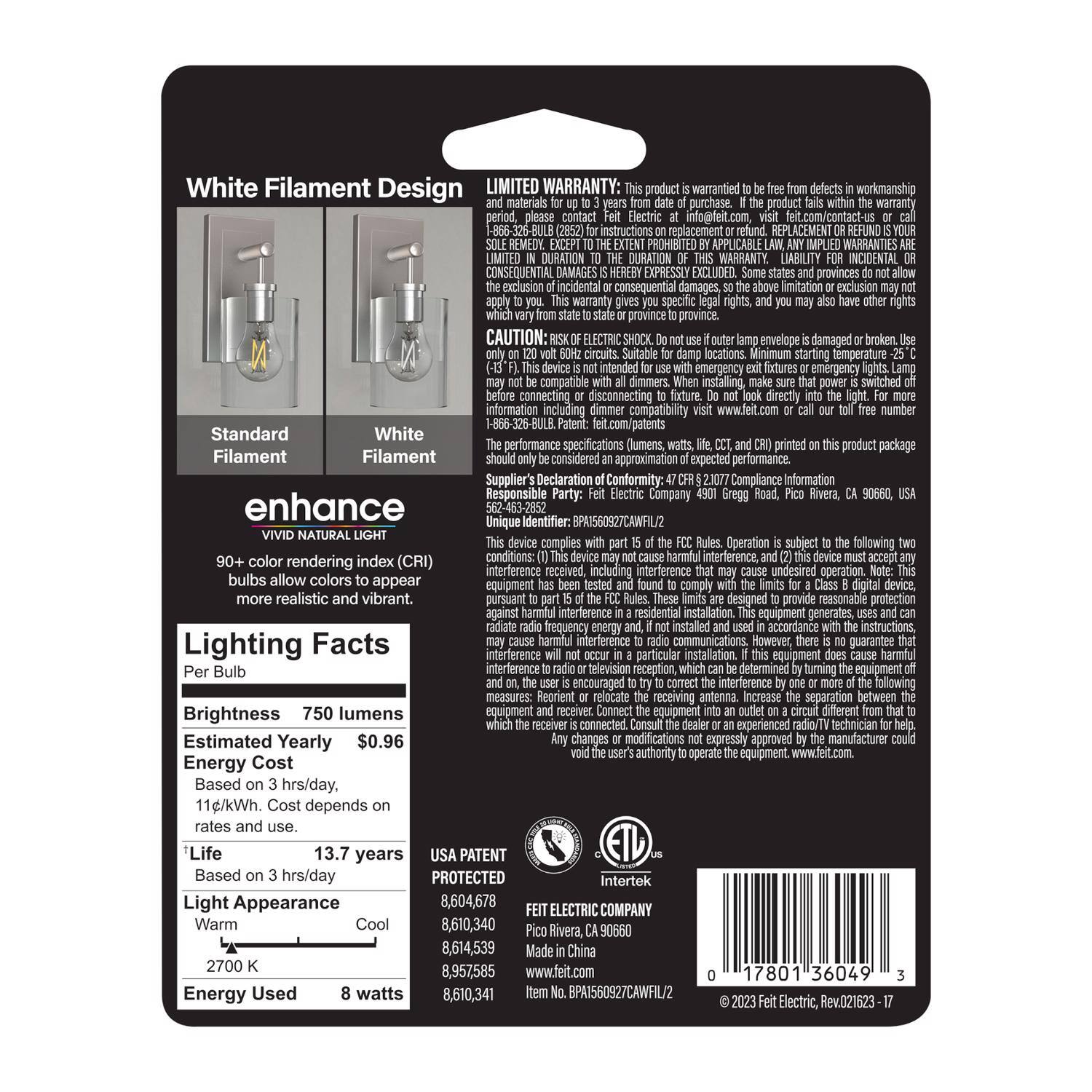 **White Filament Design**

**Standard Filament**  
**White Filament**

**enhance**  
**VIVID NATURAL LIGHT**

**Lighting Facts**  
- **Brightness:** 750 lumens  
- **Estimated Yearly Energy Cost:** $0.96  
  (Based on 3 hrs/day, 11¢/kWh. Cost depends on rates and use.)  
- **Life:** 13.7 years  
  (Based on 3 hrs/day)  
- **Light Appearance:** Warm  
- **Energy Used:** 8 watts

**LIMITED WARRANTY:** This product is warranted to be free from defects in workmanship and materials for a period of up to 3 years from date of purchase. If defective, please contact Feit Electric at info@feit.com, visit feit.com/contact-us or call 1-866-326-BULB (2852) for instructions on replacement. REPLACEMENT is the sole remedy. ANY IMPLIED WARRANTIES ARE LIMITED IN DURATION TO THE DURATION OF THIS WARRANTY. LIABILITY FOR INCIDENTAL OR CONSEQUENTIAL DAMAGES IS EXCLUDED. This warranty gives you specific legal rights, and you may also have other rights which vary from state to state
