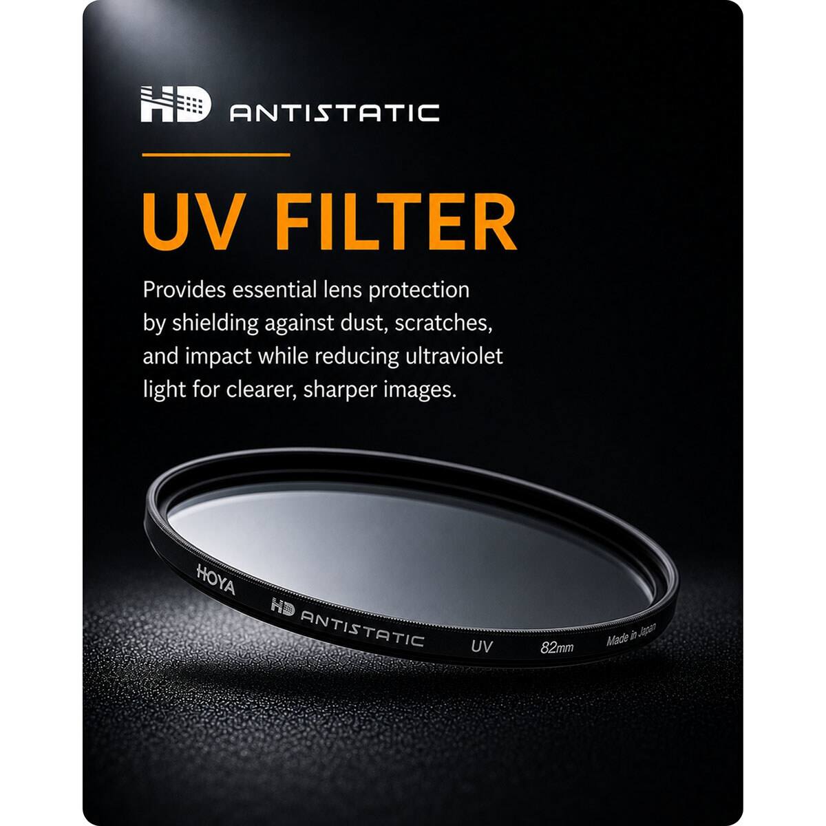 ANTISTATIC UV FILTER  
Provides essential lens protection by shielding against dust, scratches, and impact while reducing ultraviolet light for clearer, sharper images.  
HOYA HD ANTISTATIC UV 82mm  
Made in Japan