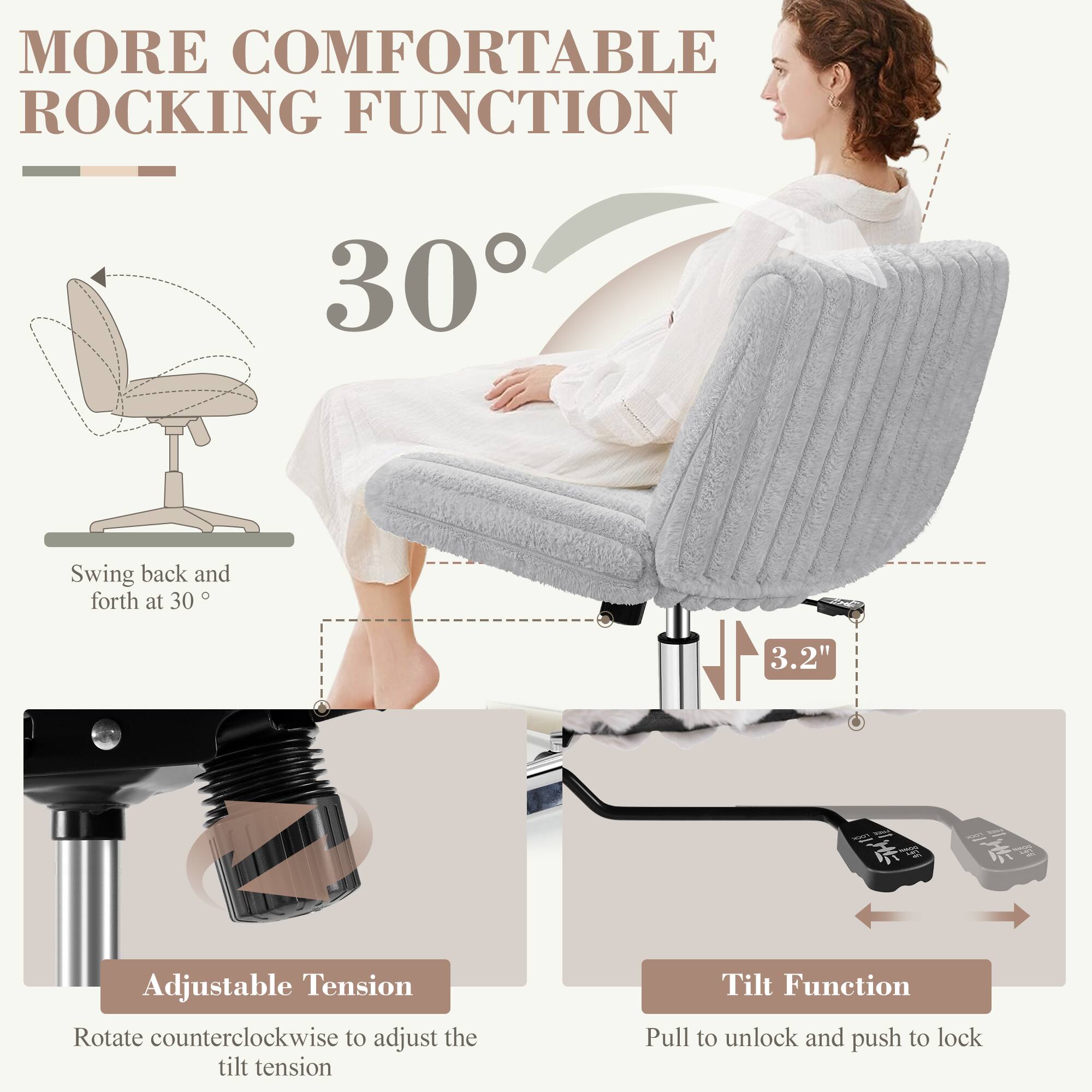 MORE COMFORTABLE ROCKING FUNCTION

30°

Swing back and forth at 30°

3.2"

Adjustable Tension
Rotate counterclockwise to adjust the tilt tension

Tilt Function
Pull to unlock and push to lock