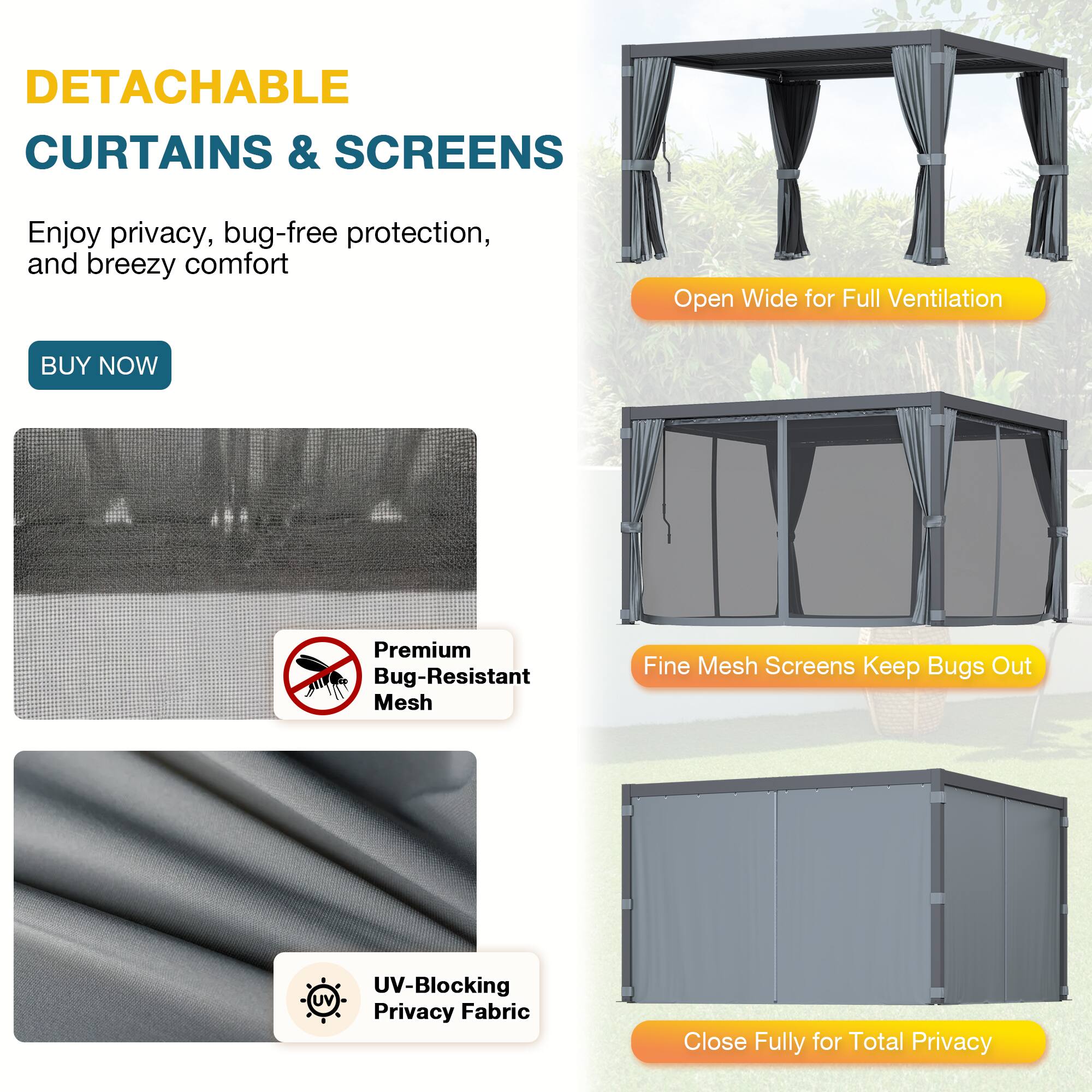 DETACHABLE CURTAINS & SCREENS  
Enjoy privacy, bug-free protection, and breezy comfort  

BUY NOW  

Premium Bug-Resistant Mesh  
Fine Mesh Screens Keep Bugs Out  

UV-Blocking Privacy Fabric  

Open Wide for Full Ventilation  
Close Fully for Total Privacy