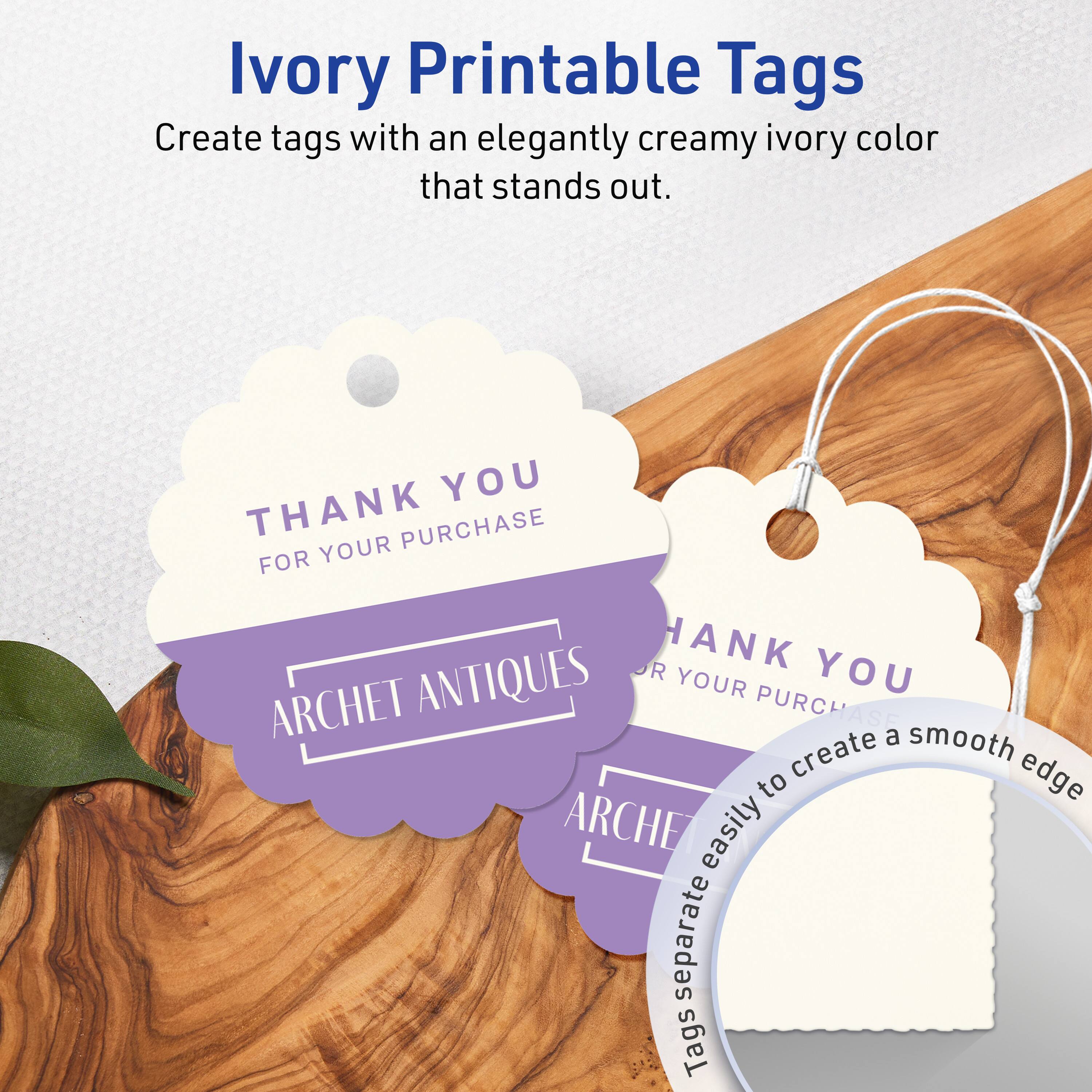 Ivory Printable Tags

Create tags with an elegantly creamy ivory color that stands out.

THANK YOU  
FOR YOUR PURCHASE  
ARCHET ANTIQUES

Tags separate easily to create a smooth edge