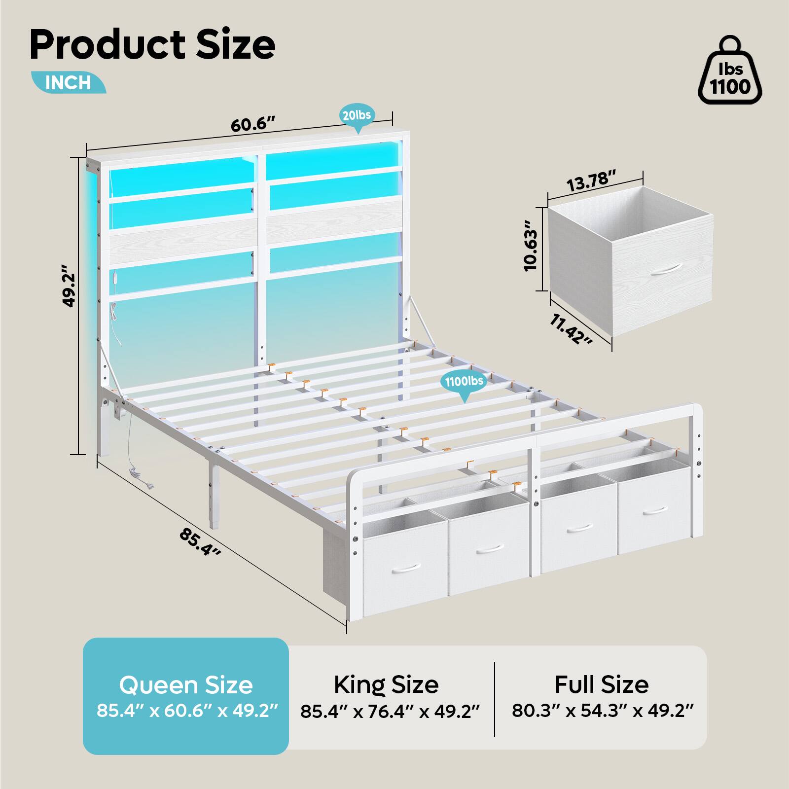 Product Size INCH 60.6" 20lbs lbs 1100 49.2" 1100lbs 13.78" 10.63" 11.42" 85.4" Queen Size 85.4" x 60.6" x 49.2" King Size 85.4" x 76.4" x 49.2" Full Size 80.3" x 54.3" x 49.2"