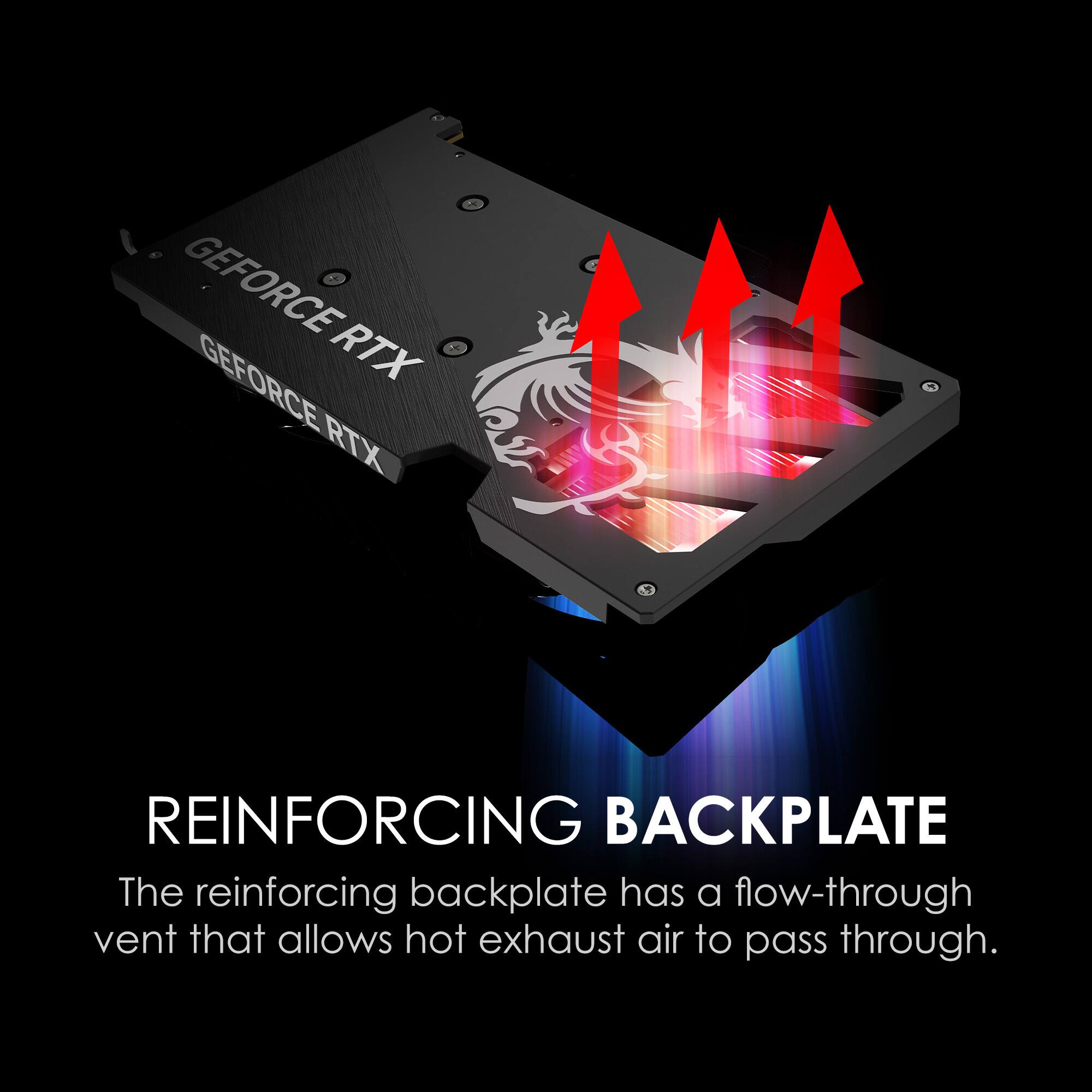 GEFORCE RTX  
GEFORCE RTX  

REINFORCING BACKPLATE  
The reinforcing backplate has a flow-through vent that allows hot exhaust air to pass through.