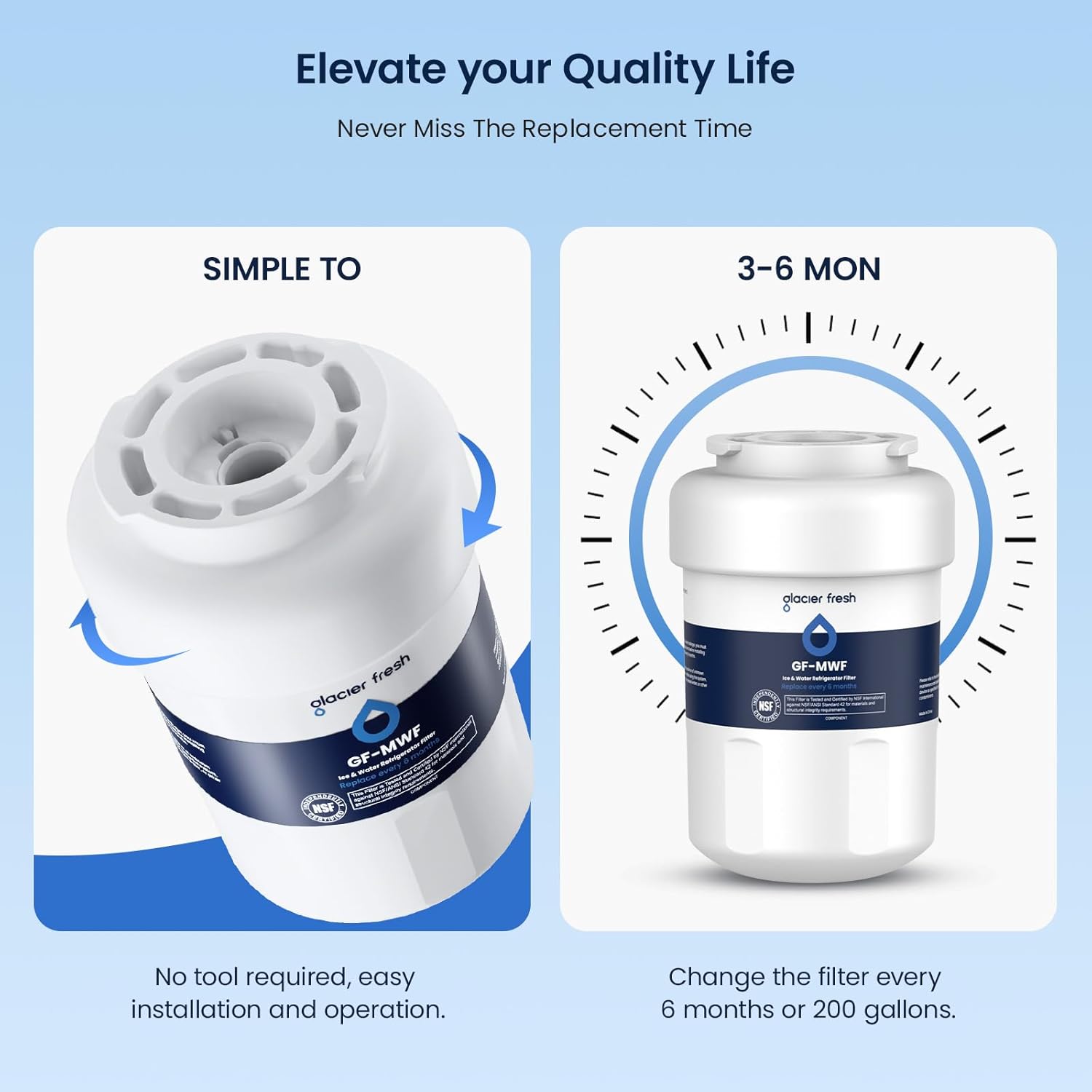 Elevate your Quality Life  
Never Miss The Replacement Time  

SIMPLE TO  
No tool required, easy installation and operation.  

3-6 MON  
Change the filter every 6 months or 200 gallons.  

glacier fresh  
GF-MWF  
NSF