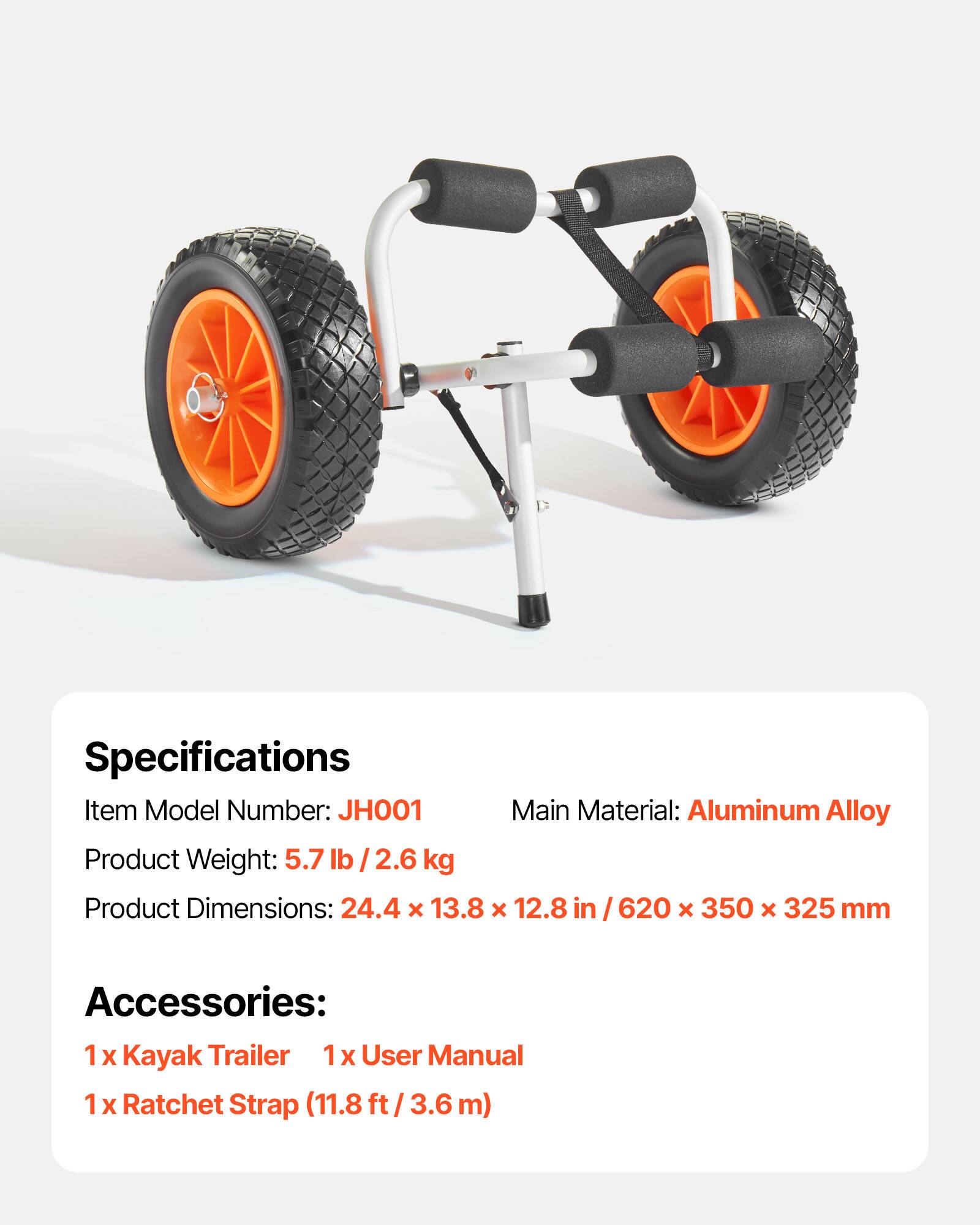 Specifications  
Item Model Number: JH001  
Main Material: Aluminum Alloy  
Product Weight: 5.7 lb / 2.6 kg  
Product Dimensions: 24.4 x 13.8 x 12.8 in / 620 x 350 x 325 mm  

Accessories:  
1 x Kayak Trailer  
1 x User Manual  
1 x Ratchet Strap (11.8 ft / 3.6 m)