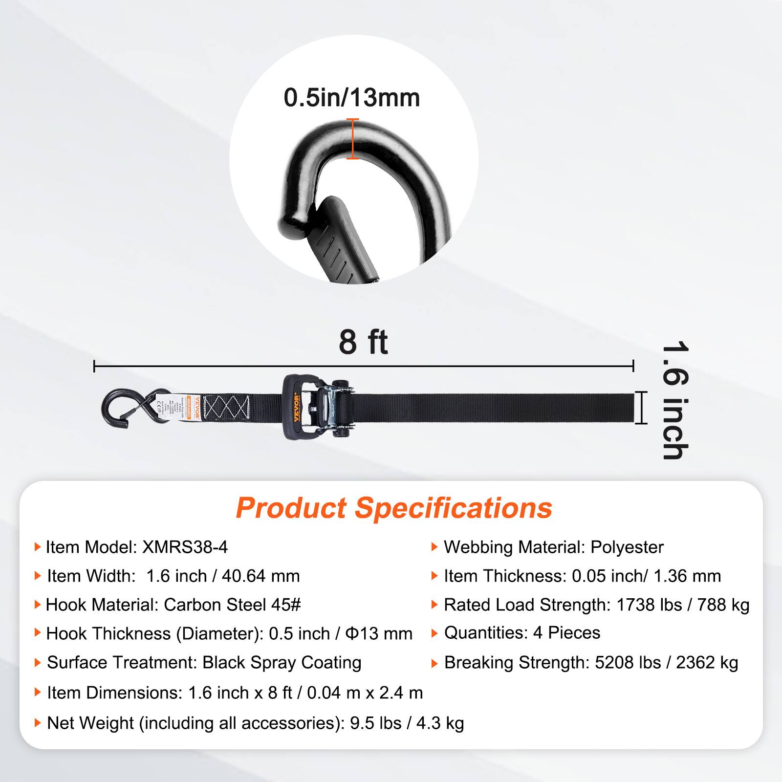 0.5in/13mm  
8 ft  
1.6 inch  

Product Specifications  
- Item Model: XMRS38-4  
- Webbing Material: Polyester  
- Item Width: 1.6 inch / 40.64 mm  
- Item Thickness: 0.05 inch / 1.36 mm  
- Hook Material: Carbon Steel 45#  
- Hook Thickness (Diameter): 0.5 inch / 13 mm  
- Surface Treatment: Black Spray Coating  
- Rated Load Strength: 1738 lbs / 788 kg  
- Item Dimensions: 1.6 inch x 8 ft / 0.04 m x 2.4 m  
- Quantities: 4 Pieces  
- Breaking Strength: 5208 lbs / 2362 kg  
- Net Weight (including all accessories): 9.5 lbs / 4.3 kg