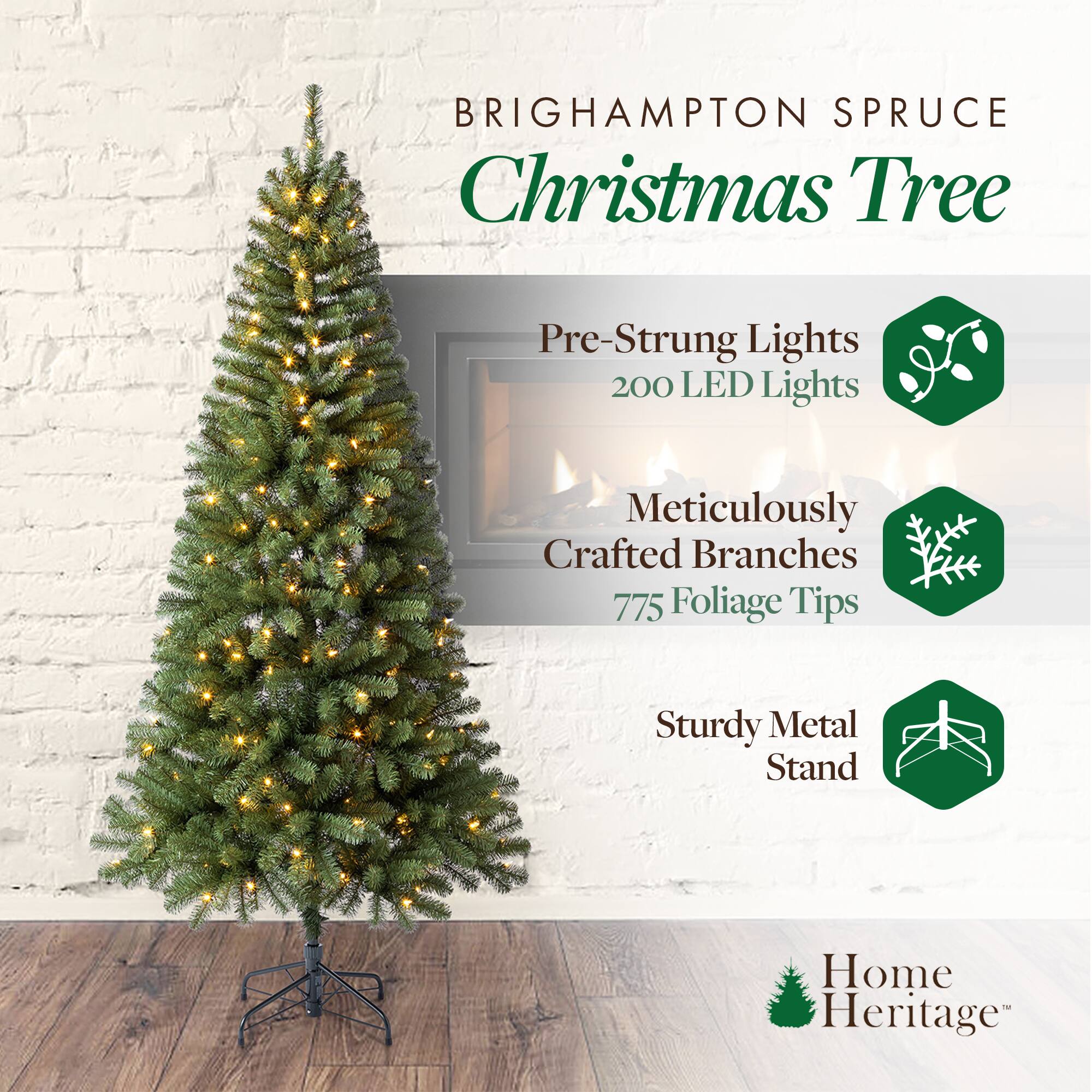 BRIGHAMPTON SPRUCE  
Christmas Tree  

Pre-Strung Lights  
200 LED Lights  

Meticulously Crafted Branches  
775 Foliage Tips  

Sturdy Metal Stand  

Home Heritage