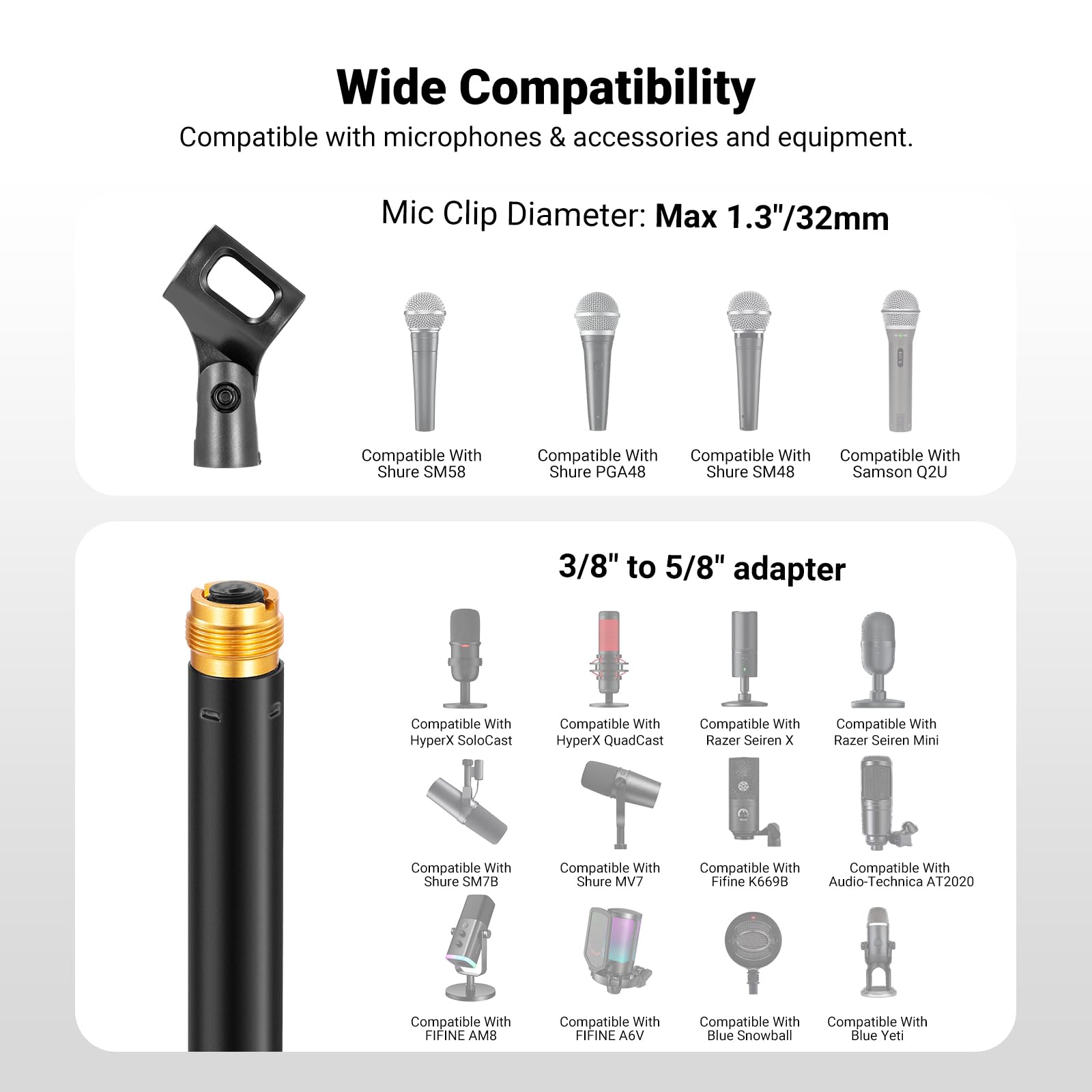 Wide Compatibility  
Compatible with microphones & accessories and equipment.  
Mic Clip Diameter: Max 1.3"/32mm  

Compatible With:  
- Shure SM58  
- Shure PGA48  
- Shure SM48  
- Samson Q2U  
- HyperX SoloCast  
- HyperX QuadCast  
- Razer Seiren X  
- Razer Seiren Mini  
- Shure SM7B  
- Shure MV7  
- Fifine K6698  
- Audio-Technica AT2020  
- FIFINE AM8  
- FIFINE A6V  
- Blue Snowball  
- Blue Yeti  

3/8" to 5/8" adapter