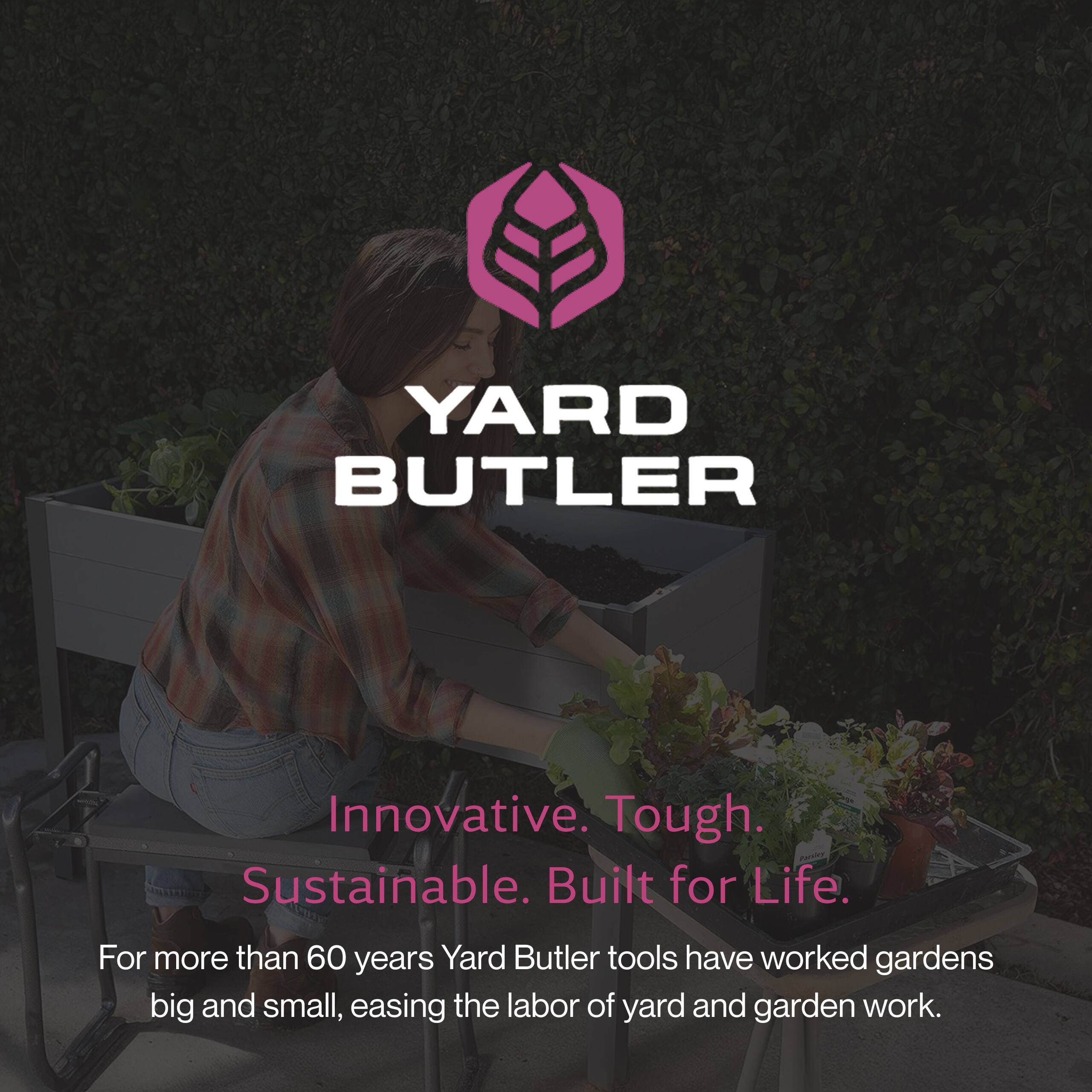 YARD BUTLER

Innovative. Tough. Sustainable. Built for Life.

For more than 60 years, Yard Butler tools have worked gardens big and small, easing the labor of yard and garden work.
