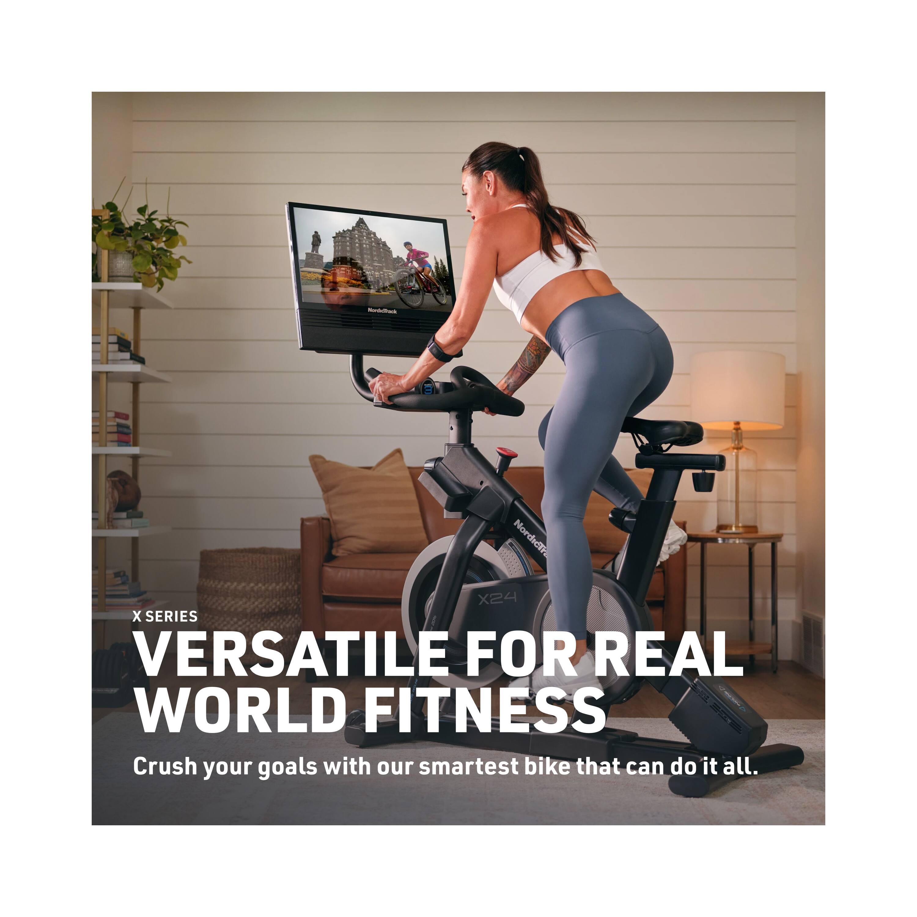 NordicTrack X24 X SERIES  
VERSATILE FOR REAL WORLD FITNESS  
Crush your goals with our smartest bike that can do it all.