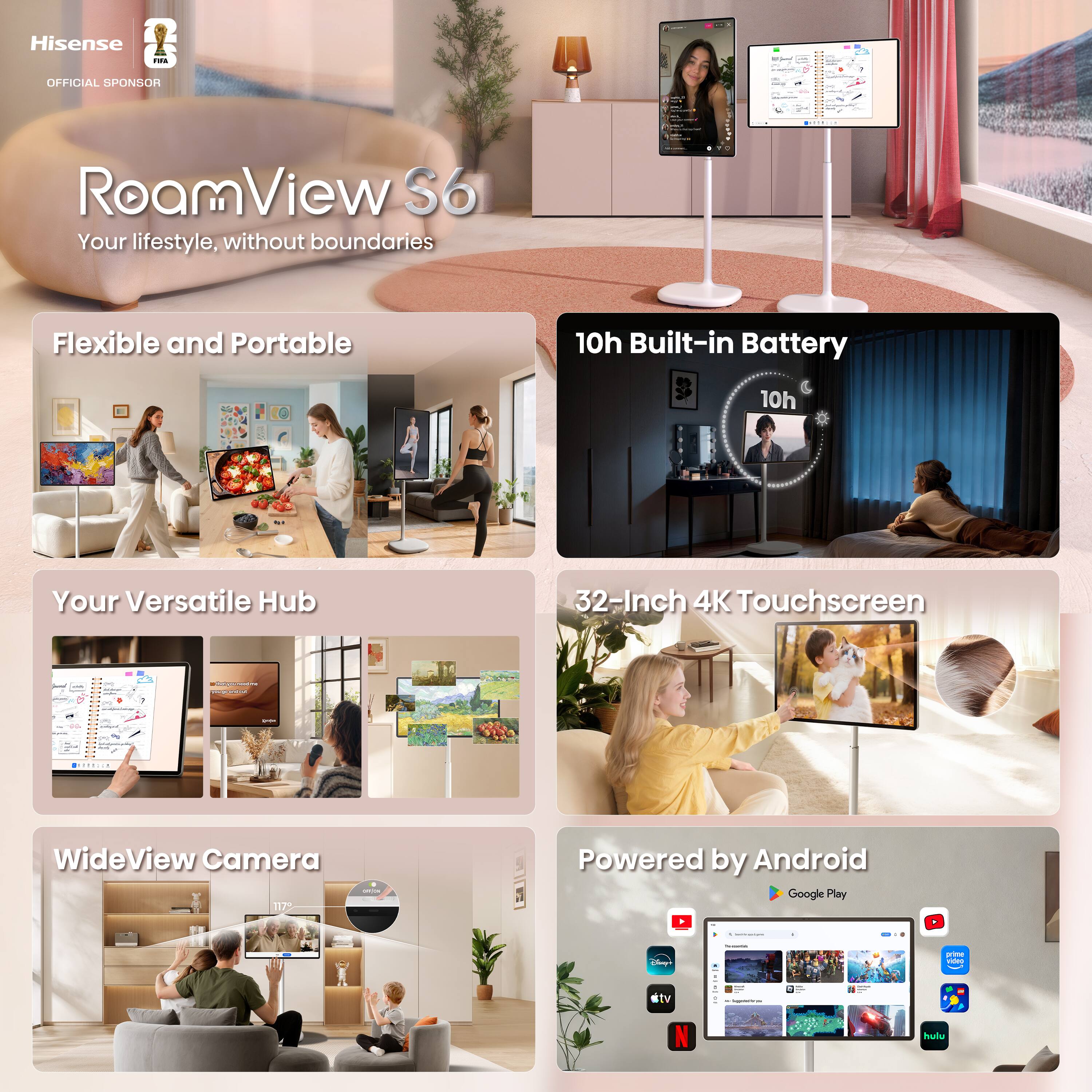 Hisense FIFA  
OFFICIAL SPONSOR  

RoamView S6  
Your lifestyle, without boundaries  

Flexible and Portable  

10h Built-in Battery  

Your Versatile Hub  

32-Inch 4K Touchscreen  

WideView Camera  

Powered by Android  
Google Play  

ctv  
INSEMMENCENT.COM  
hulu