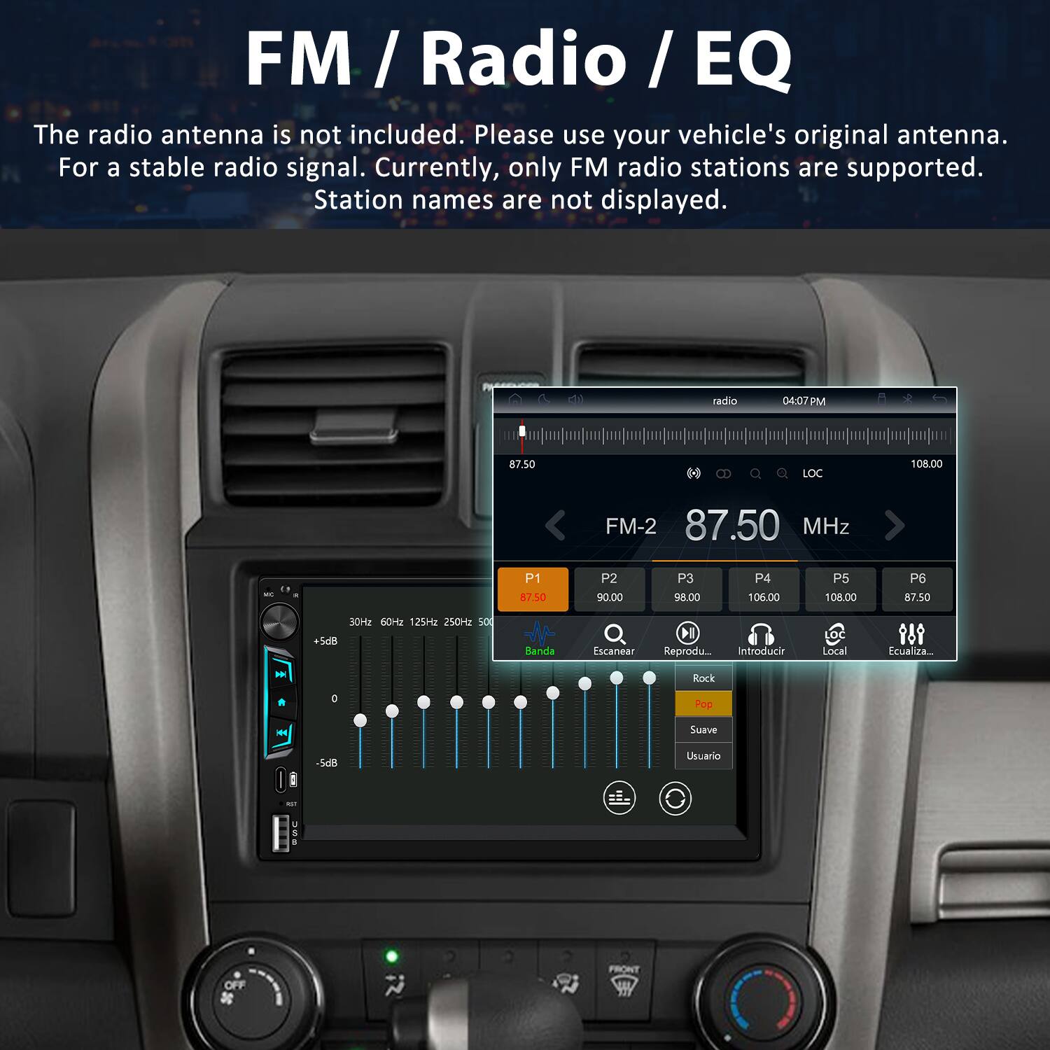 FM / Radio / EQ

The radio antenna is not included. Please use your vehicle's original antenna. For a stable radio signal. Currently, only FM radio stations are supported. Station names are not displayed.

radio 04:07 PM 87.50 MHz  
LOC 108.00 FM-2 87.50 MHz  
P1 87.50  
P2 90.00  
P3 98.00  
P4 106.00  
P5 108.00  
P6 87.50  
30Hz 60Hz 125Hz 250Hz 500Hz  
Banda Escanear  
Reproducir Local  
Ecualiza...  
Rock D  
Pop H  
Suave S  
Usuario ES OFF  
FRONT