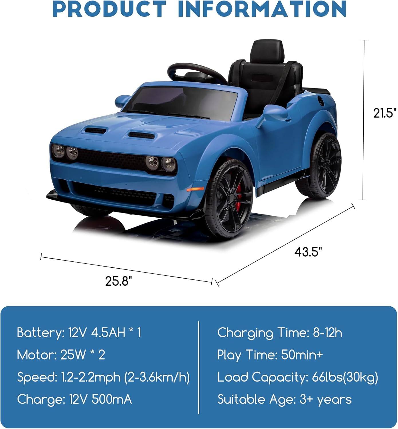 **PRODUCT INFORMATION**

- **Dimensions:**
  - Length: 43.5"
  - Width: 25.8"
  - Height: 21.5"

- **Battery:**
  - 12V 4.5AH * 1

- **Motor:**
  - 25W * 2

- **Speed:**
  - 1.2-2.2mph (2-3.6km/h)

- **Charge:**
  - 12V 500mA

- **Charging Time:**
  - 8-12h

- **Play Time:**
  - 50min+

- **Load Capacity:**
  - 66lbs (30kg)

- **Suitable Age:**
  - 3+ years