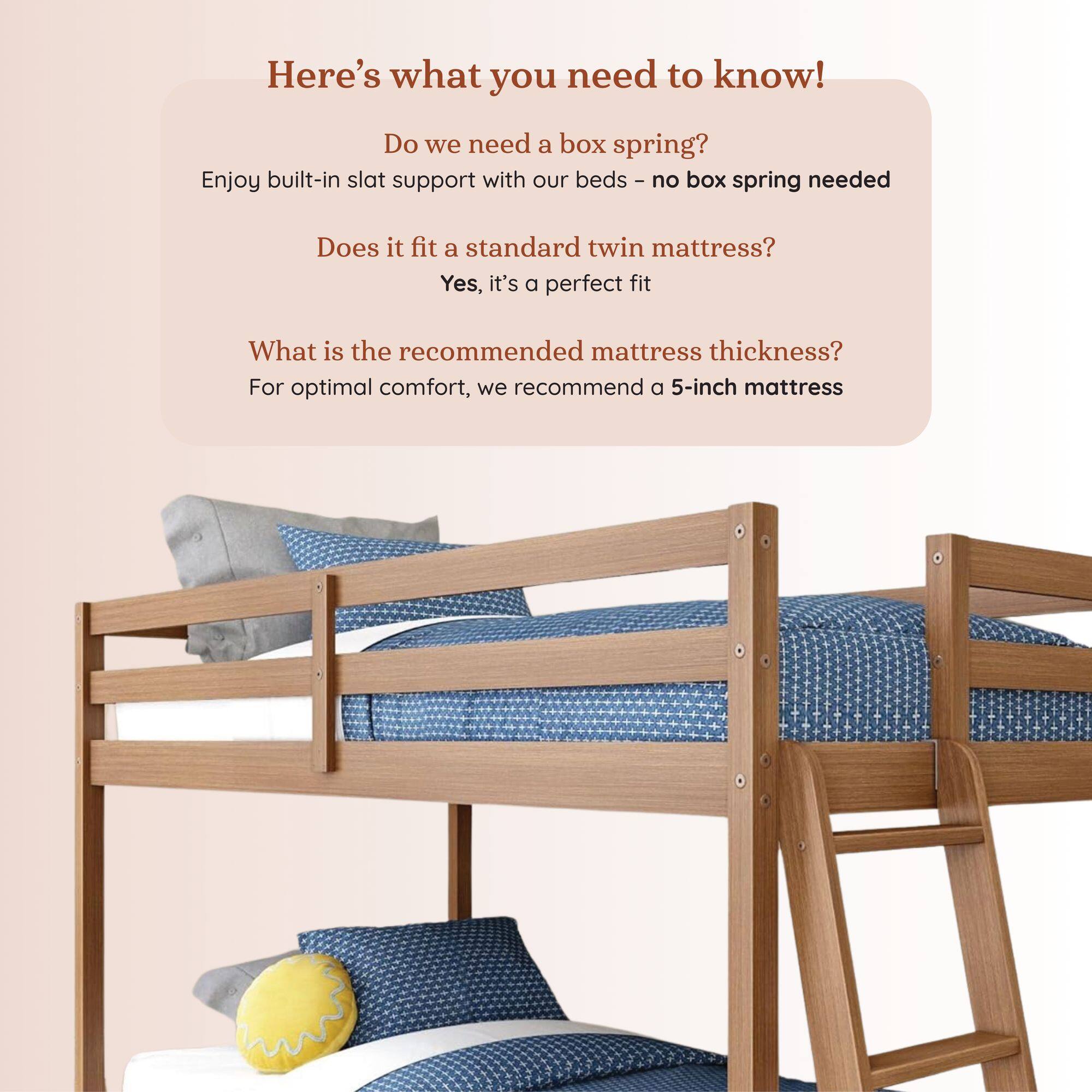 Here's what you need to know!

Do we need a box spring?
Enjoy built-in slat support with our beds - no box spring needed

Does it fit a standard twin mattress?
Yes, it's a perfect fit

What is the recommended mattress thickness?
For optimal comfort, we recommend a 5-inch mattress