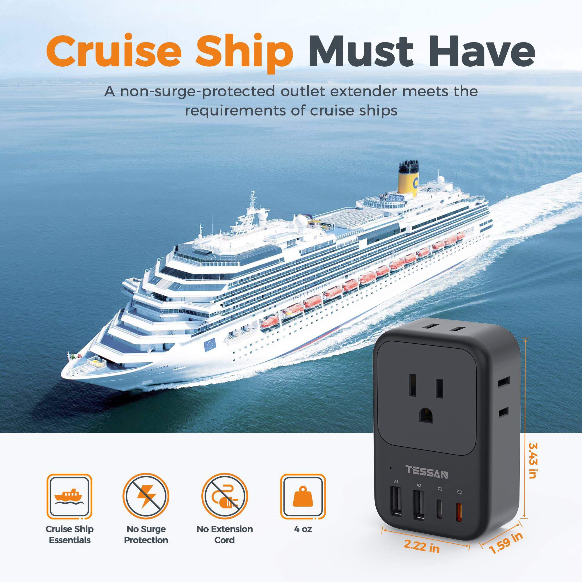 Cruise Ship Must Have  
A non-surge-protected outlet extender meets the requirements of cruise ships  

14 TESSAN AQ a Q  
3.43 in  

Cruise Ship Essentials  
No Surge Protection  
No Extension Cord  
4 oz  
2.22 in  
1.59 in