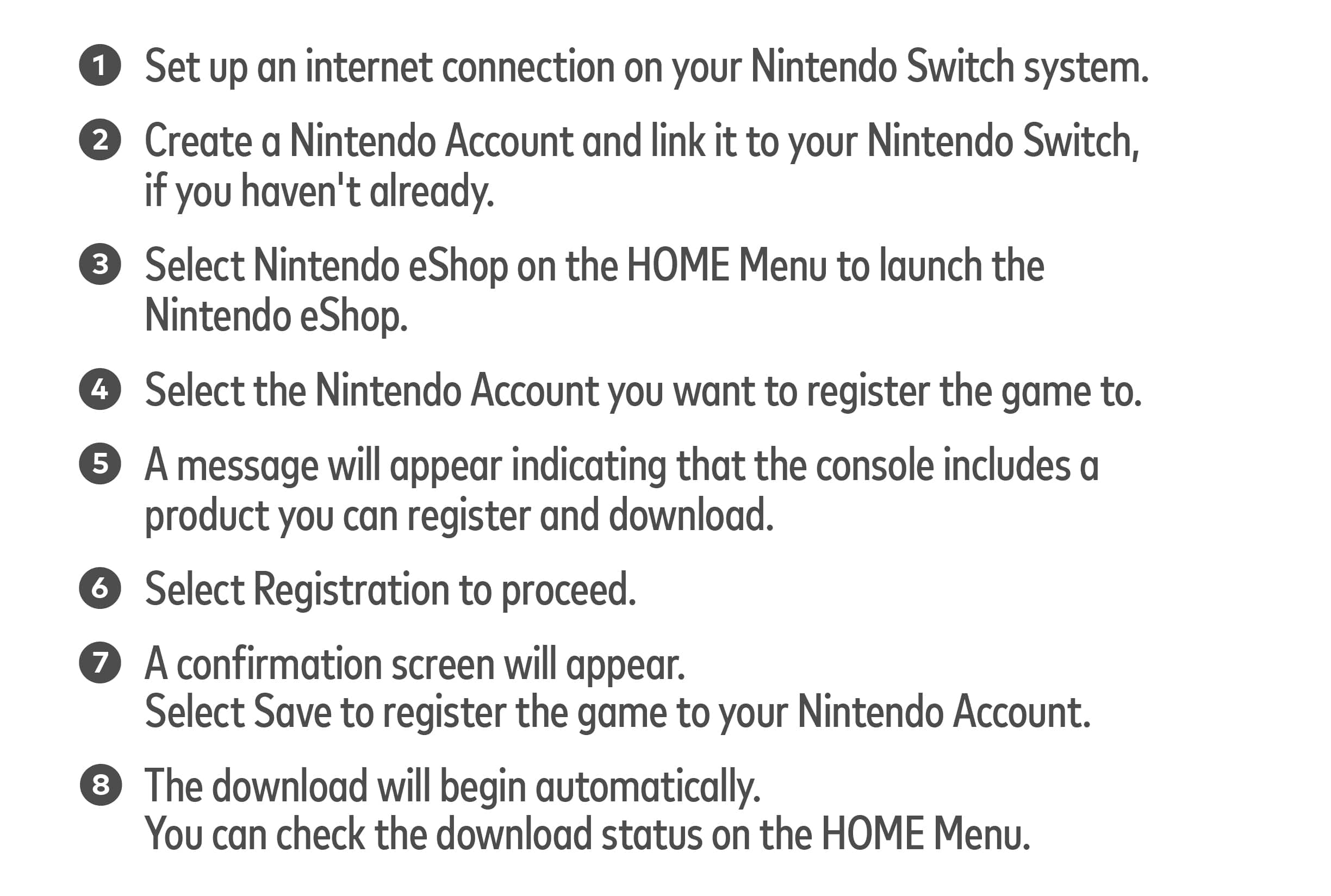 1. Set up an internet connection on your Nintendo Switch system.
2. Create a Nintendo Account and link it to your Nintendo Switch, if you haven't already.
3. Select Nintendo eShop on the HOME Menu to launch the Nintendo eShop.
4. Select the Nintendo Account you want to register the game to.
5. A message will appear indicating that the console includes a product you can register and download.
6. Select Registration to proceed.
7. A confirmation screen will appear. Select Save to register the game to your Nintendo Account.
8. The download will begin automatically. You can check the download status on the HOME Menu.