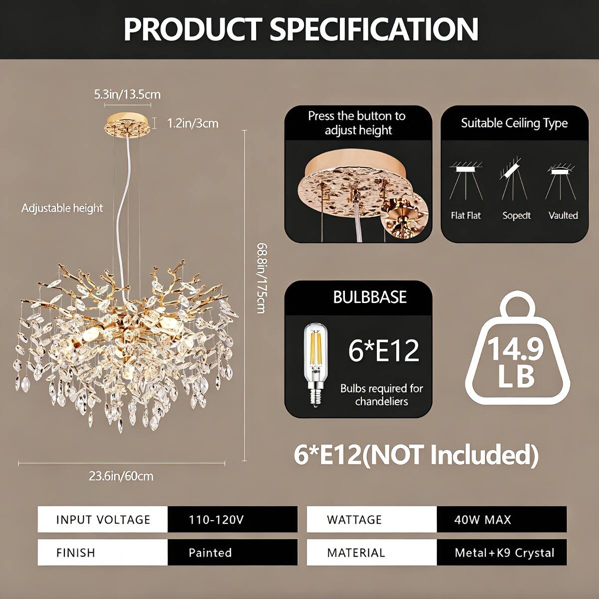 PRODUCT SPECIFICATION

- **Dimensions:**
  - 5.3in/13.5cm
  - 1.2in/3cm
  - Adjustable height
  - 68.8in/175cm
  - 23.6in/60cm

- **Bulb Base:**
  - 6*E12
  - Bulbs required for chandeliers
  - 6*E12 (NOT Included)

- **Weight:**
  - 14.9 LB

- **Input Voltage:**
  - 110-120V

- **Wattage:**
  - 40W MAX

- **Finish:**
  - Painted

- **Material:**
  - Metal + K9 Crystal

- **Suitable Ceiling Type:**
  - Flat
  - Flat
  - Sopedt
  - Vaulted

- **Adjust Height:**
  - Press the button to adjust height