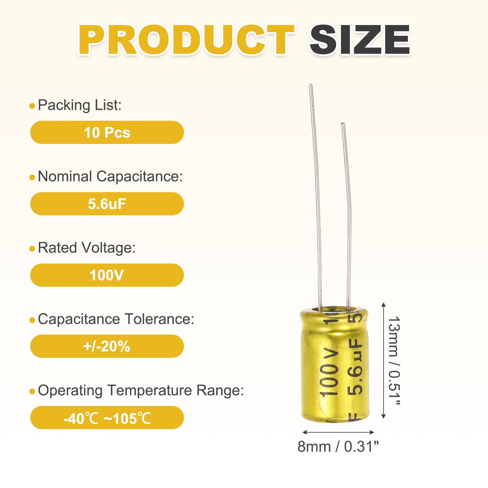PRODUCT SIZE

Packing List: 10 Pcs

Nominal Capacitance: 5.6uF

Rated Voltage: 100V

Capacitance Tolerance: +/-20%

Operating Temperature Range: -40°C ~ 105°C

Dimensions: 13mm / 0.51" (height) x 8mm / 0.31" (diameter)