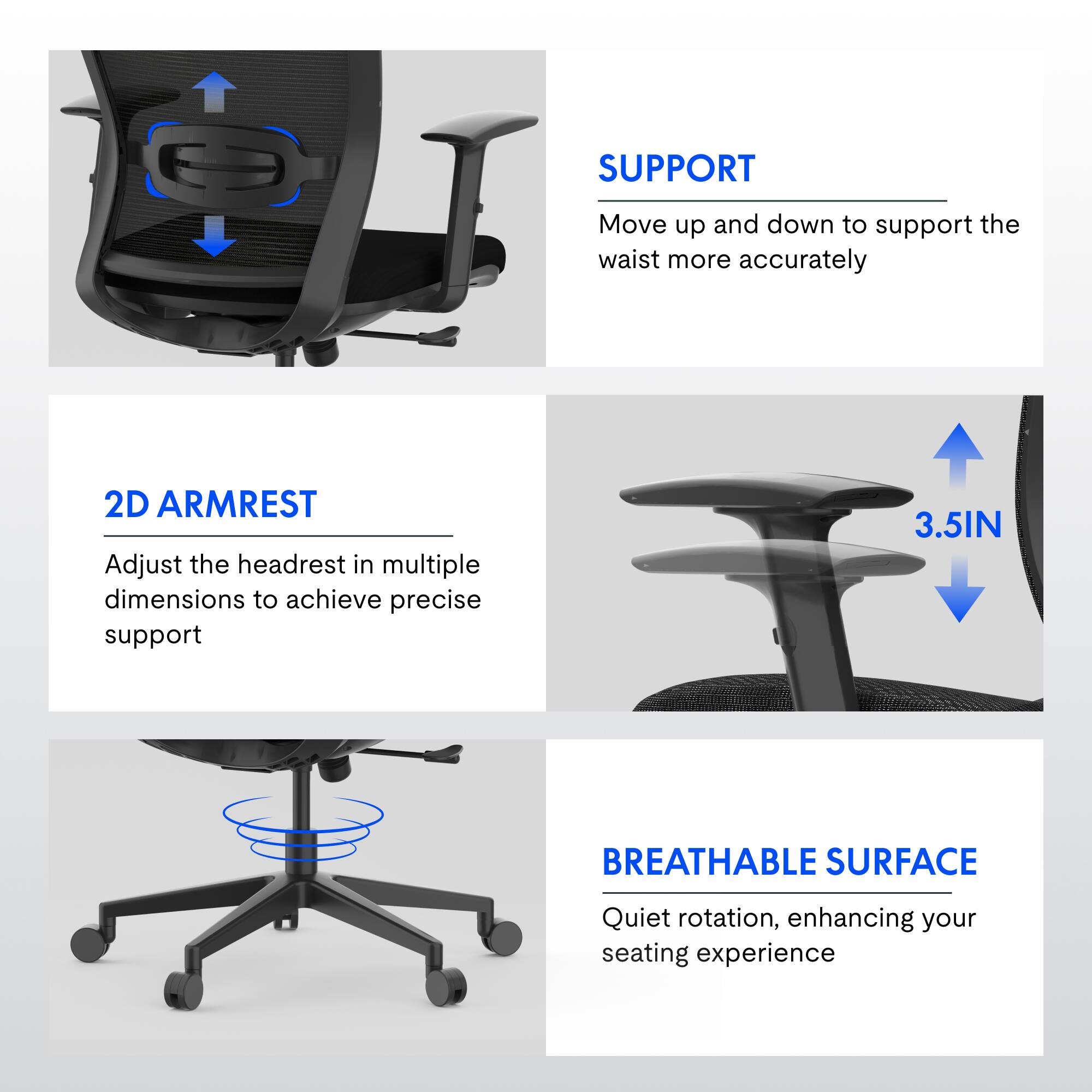 SUPPORT  
Move up and down to support the waist more accurately  

2D ARMREST  
Adjust the headrest in multiple dimensions to achieve precise support  

3.5IN BREATHABLE SURFACE  
Quiet rotation, enhancing your seating experience