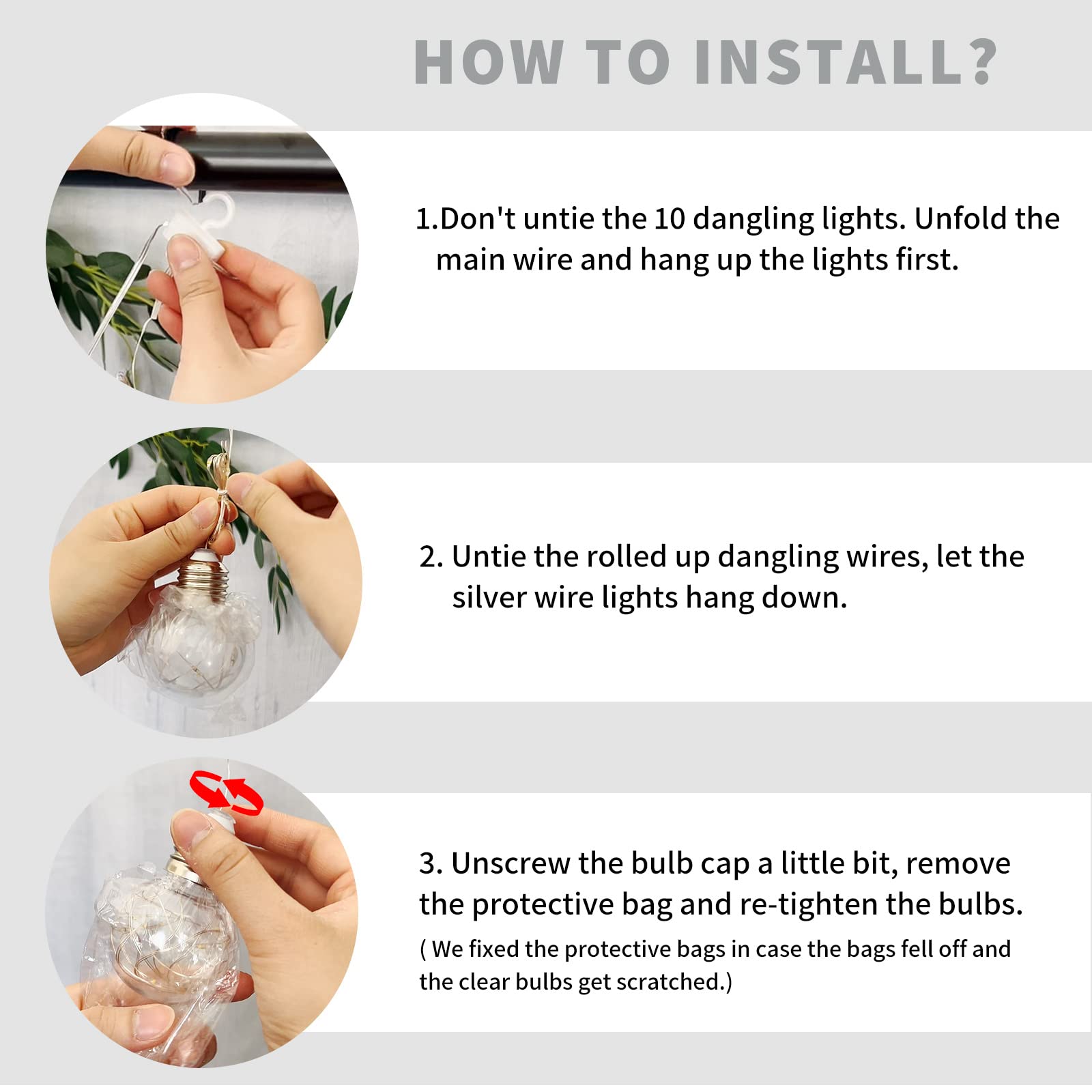 Sure, here is the corrected and grouped text:

---

**HOW TO INSTALL?**

1. Don't untie the 10 dangling lights. Unfold the main wire and hang up the lights first.

2. Untie the rolled up dangling wires, let the silver wire lights hang down.

3. Unscrew the bulb cap a little bit, remove the protective bag and re-tighten the bulbs. (We fixed the protective bags in case the bags fell off and the clear bulbs get scratched.)

---