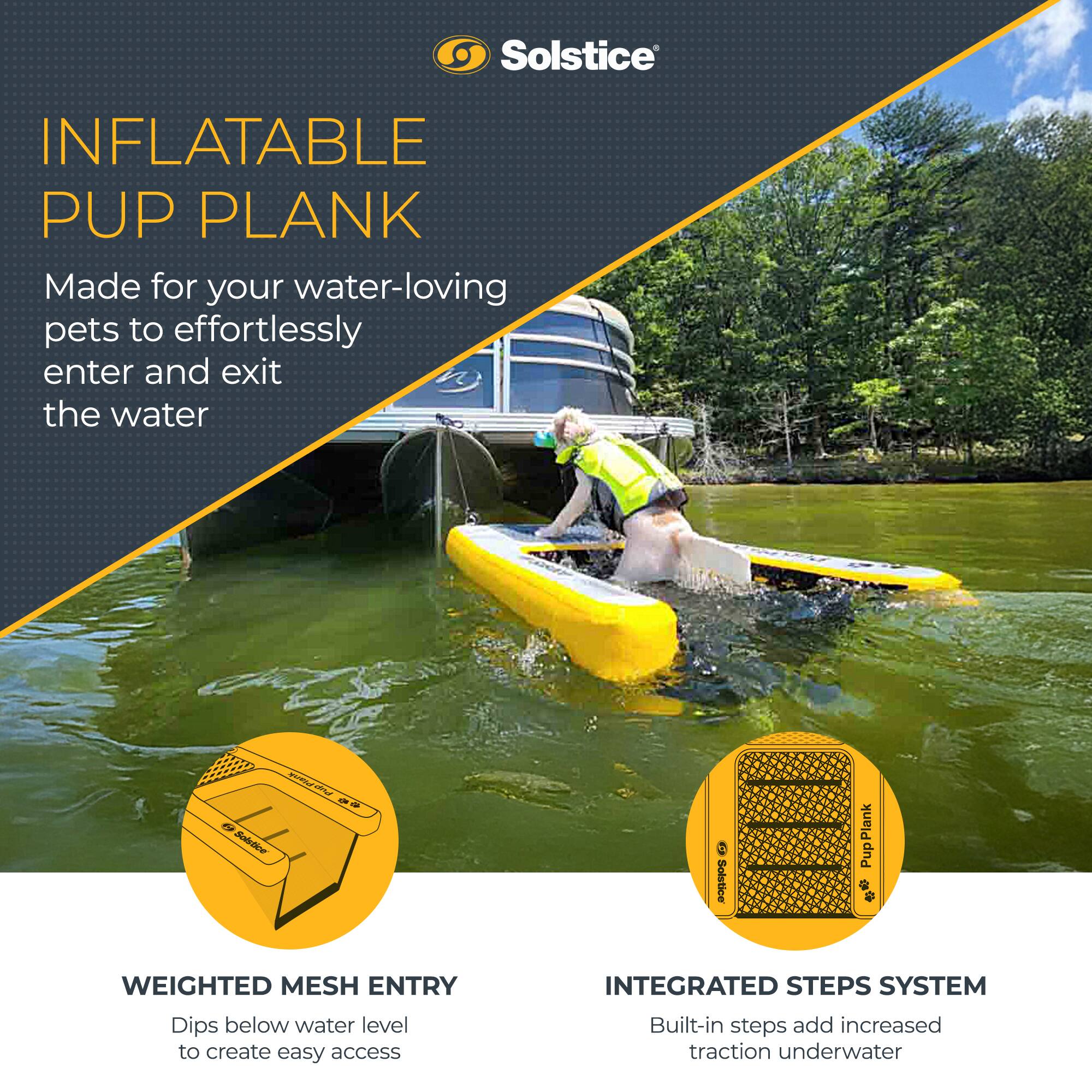 **Solstice**

**INFLATABLE PUP PLANK**

Made for your water-loving pets to effortlessly enter and exit the water

---

**WEIGHTED MESH ENTRY**

Dips below water level to create easy access

---

**INTEGRATED STEPS SYSTEM**

Built-in steps add increased traction underwater