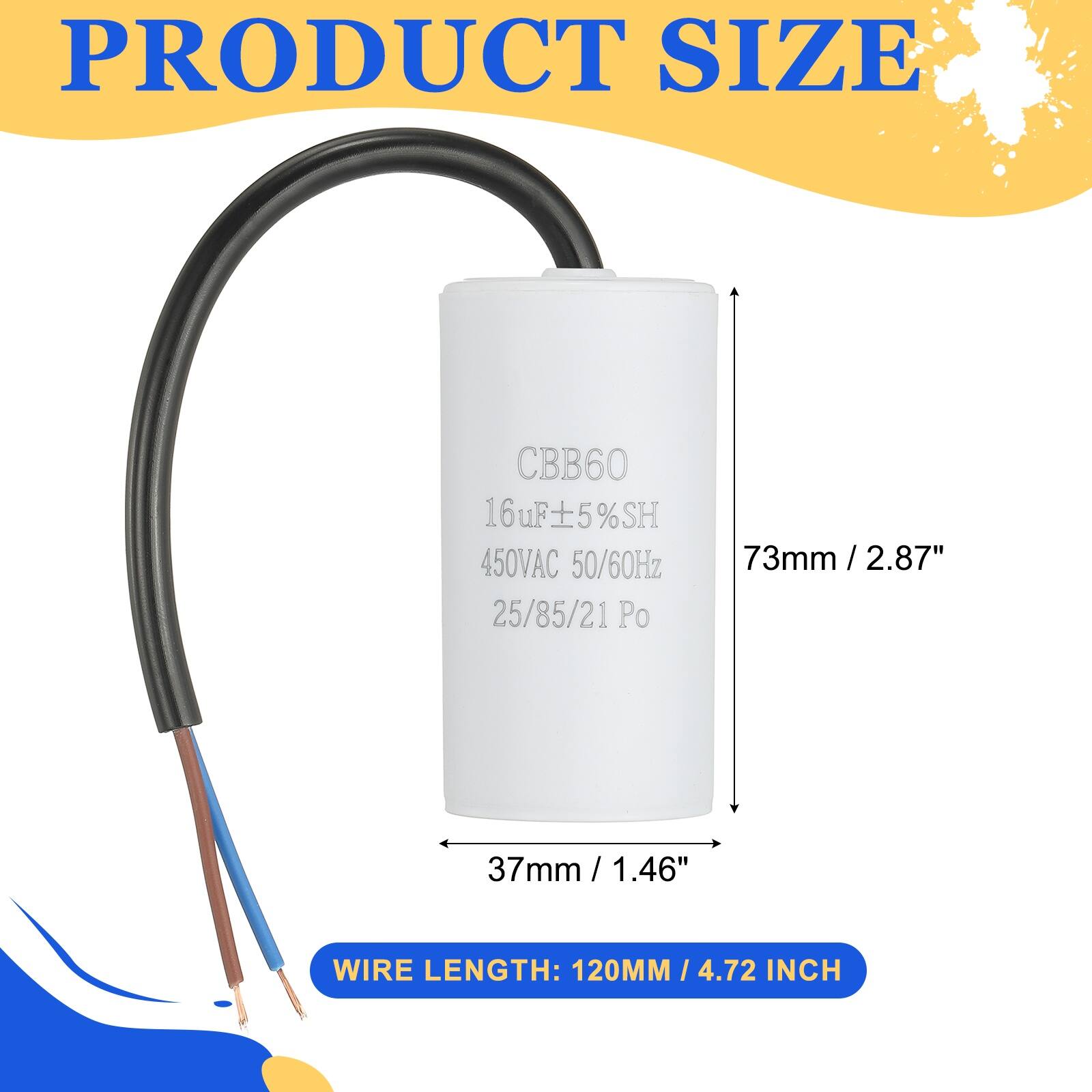 PRODUCT SIZE

CBB60  
16uF ±5% SH  
16uF  
450VAC  
50/60Hz  
25/85/21 Po  
73mm / 2.87"  
37mm / 1.46"  

WIRE LENGTH: 120MM / 4.72 INCH