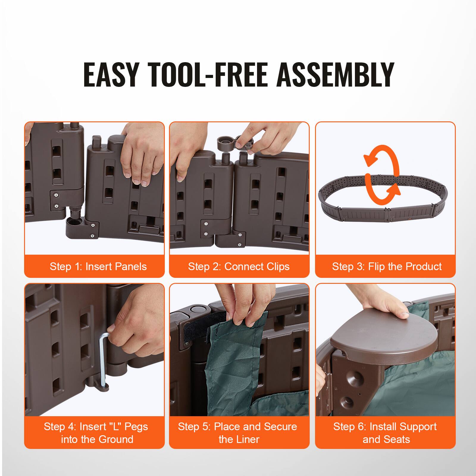EASY TOOL-FREE ASSEMBLY

Step 1: Insert Panels  
Step 2: Connect Clips  
Step 3: Flip the Product  
Step 4: Insert "L" Pegs into the Ground  
Step 5: Place and Secure the Liner  
Step 6: Install Support and Seats