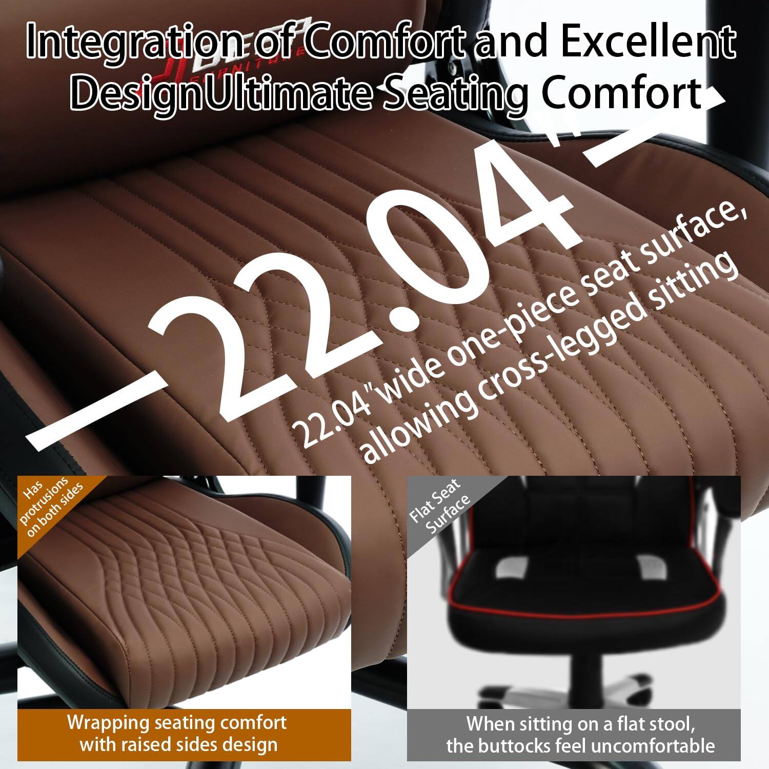 Integration of Comfort and Excellent Design  
Ultimate Seating Comfort  

22.04" wide one-piece seat surface, allowing cross-legged sitting  

- Has protrusions on both sides  
- Wrapping seating comfort with raised sides design  

Flat Seat Surface  
When sitting on a flat stool, the buttocks feel uncomfortable