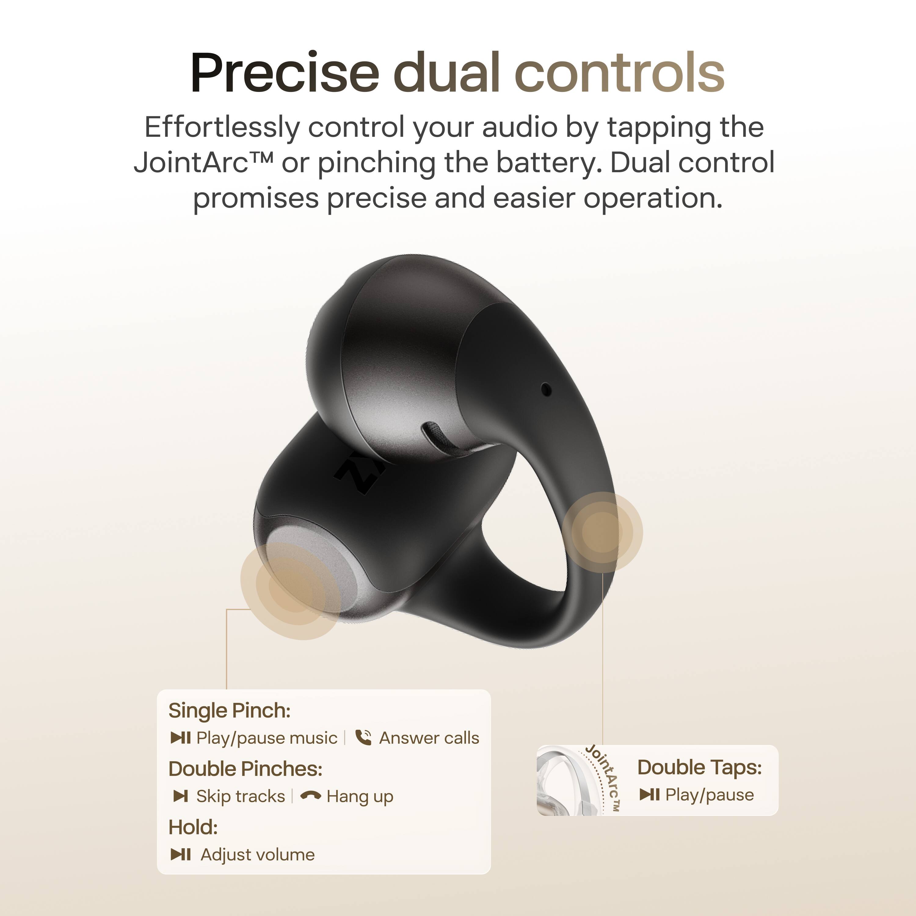 Precise dual controls

Effortlessly control your audio by tapping the JointArc™ or pinching the battery. Dual control promises precise and easier operation.

Single Pinch:
- Play/pause music
- Answer calls

Double Pinches:
- Skip tracks
- Hang up

Hold:
- Adjust volume

Double Taps:
- Play/pause
