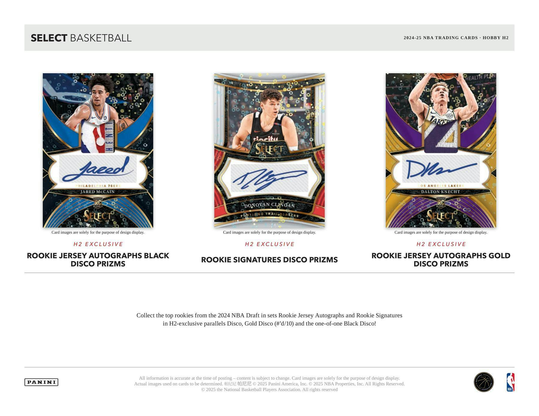 SELECT BASKETBALL  
2024-25 NBA TRADING CARDS • HOBBY H2  

H2 EXCLUSIVE  
ROOKIE JERSEY AUTOGRAPHS BLACK DISCO PRIZMS  

H2 EXCLUSIVE  
ROOKIE SIGNATURES DISCO PRIZMS  

H2 EXCLUSIVE  
ROOKIE JERSEY AUTOGRAPHS GOLD DISCO PRIZMS  

Collect the top rookies from the 2024 NBA Draft in sets Rookie Jersey Autographs and Rookie Signatures in H2-exclusive parallels Disco, Gold Disco (#'d/10) and the one-of-one Black Disco!  

Card images are solely for the purpose of design display. Actual images used on cards to be determined.  

All information is accurate at the time of posting – content is subject to change.  
© 2025 Panini America, Inc. © 2025 NBA Properties, Inc. All Rights Reserved.  
© 2025 the National Basketball Players Association. All rights reserved.