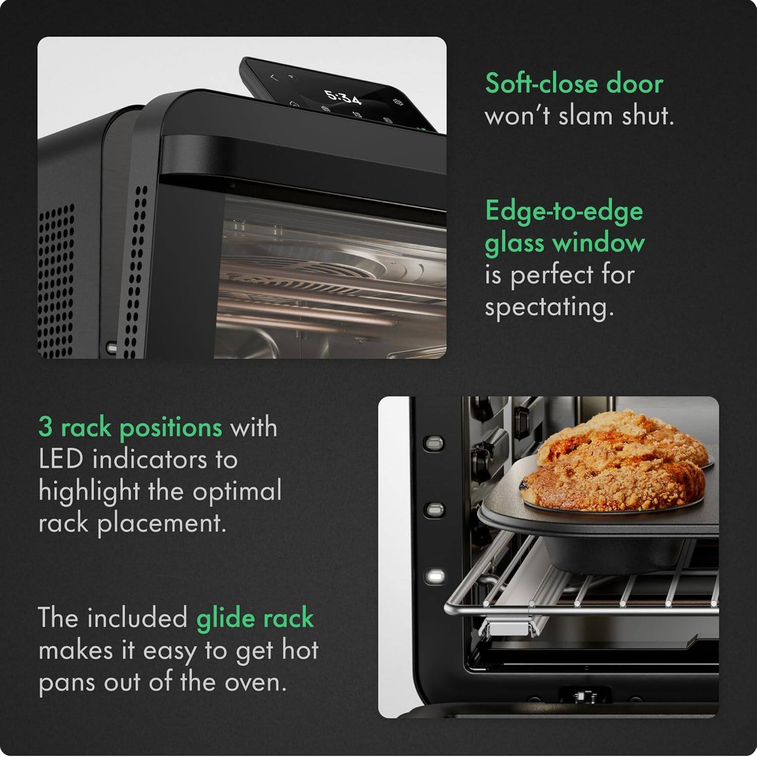 - Soft-close door won't slam shut.
- Edge-to-edge glass window is perfect for spectating.
- 3 rack positions with LED indicators to highlight the optimal rack placement.
- The included glide rack makes it easy to get hot pans out of the oven.