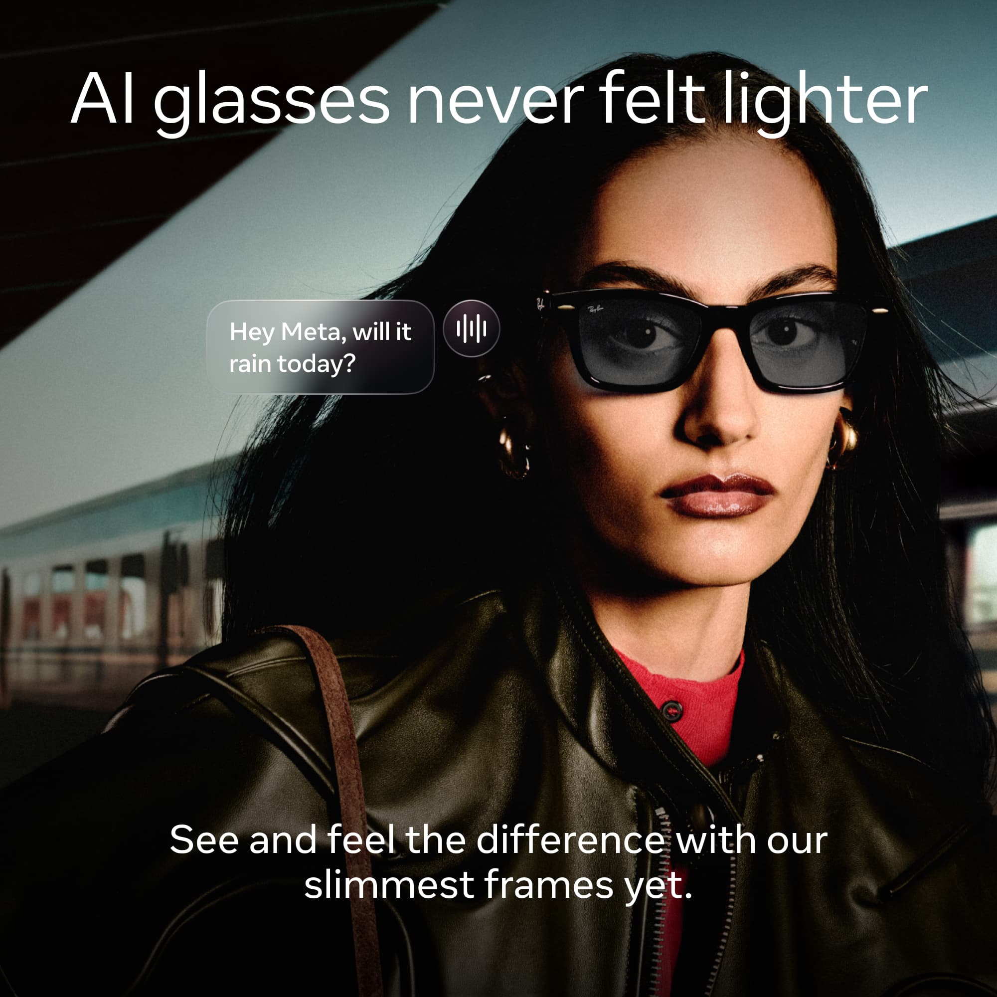 AI glasses never felt lighter

Hey Meta, will it rain today?

See and feel the difference with our slimmest frames yet.