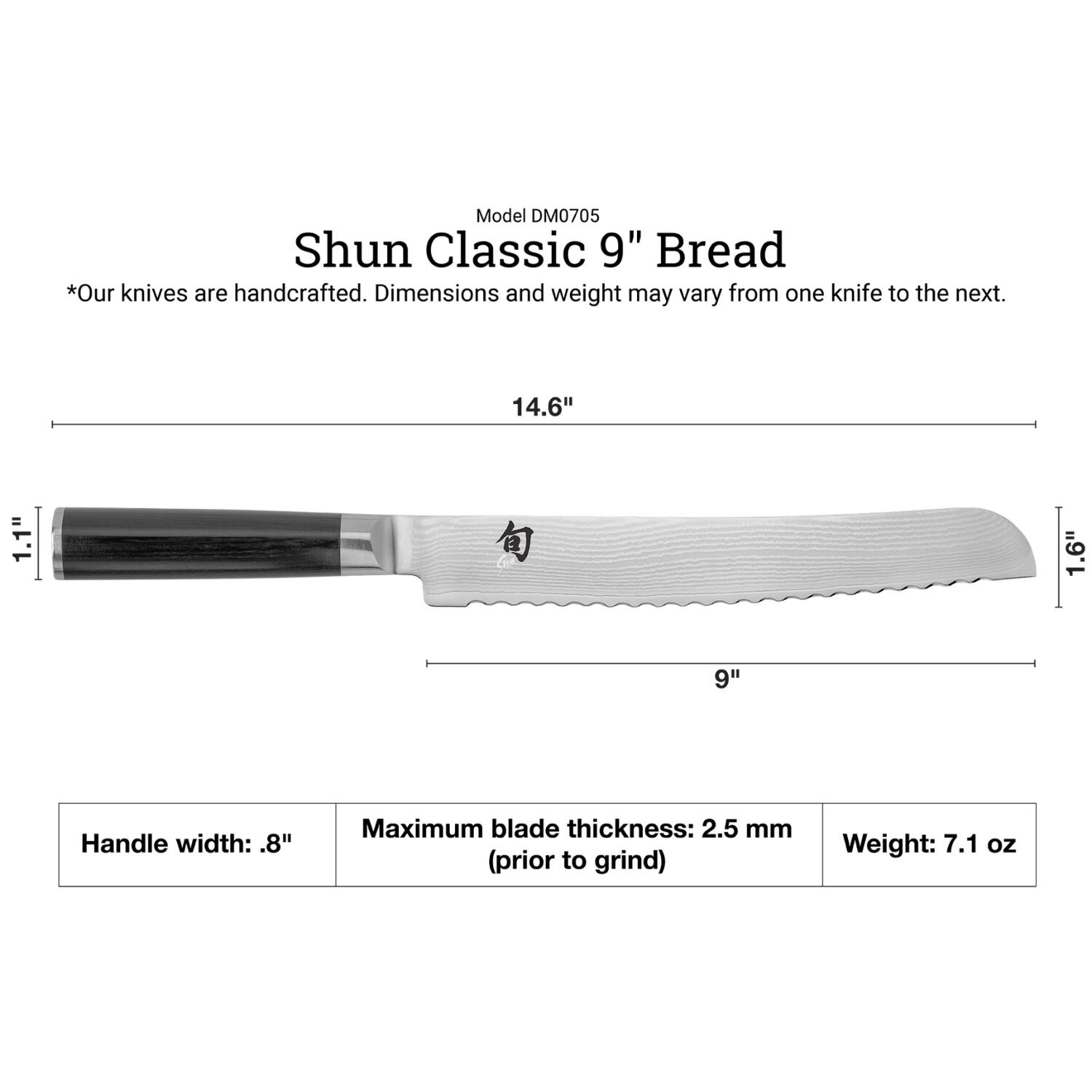 Model DM0705  
Shun Classic 9" Bread  
*Our knives are handcrafted. Dimensions and weight may vary from one knife to the next.  

14.6"  
1.1"  
1.6"  
9"  

Handle width: .8"  
Maximum blade thickness: 2.5 mm (prior to grind)  
Weight: 7.1 oz
