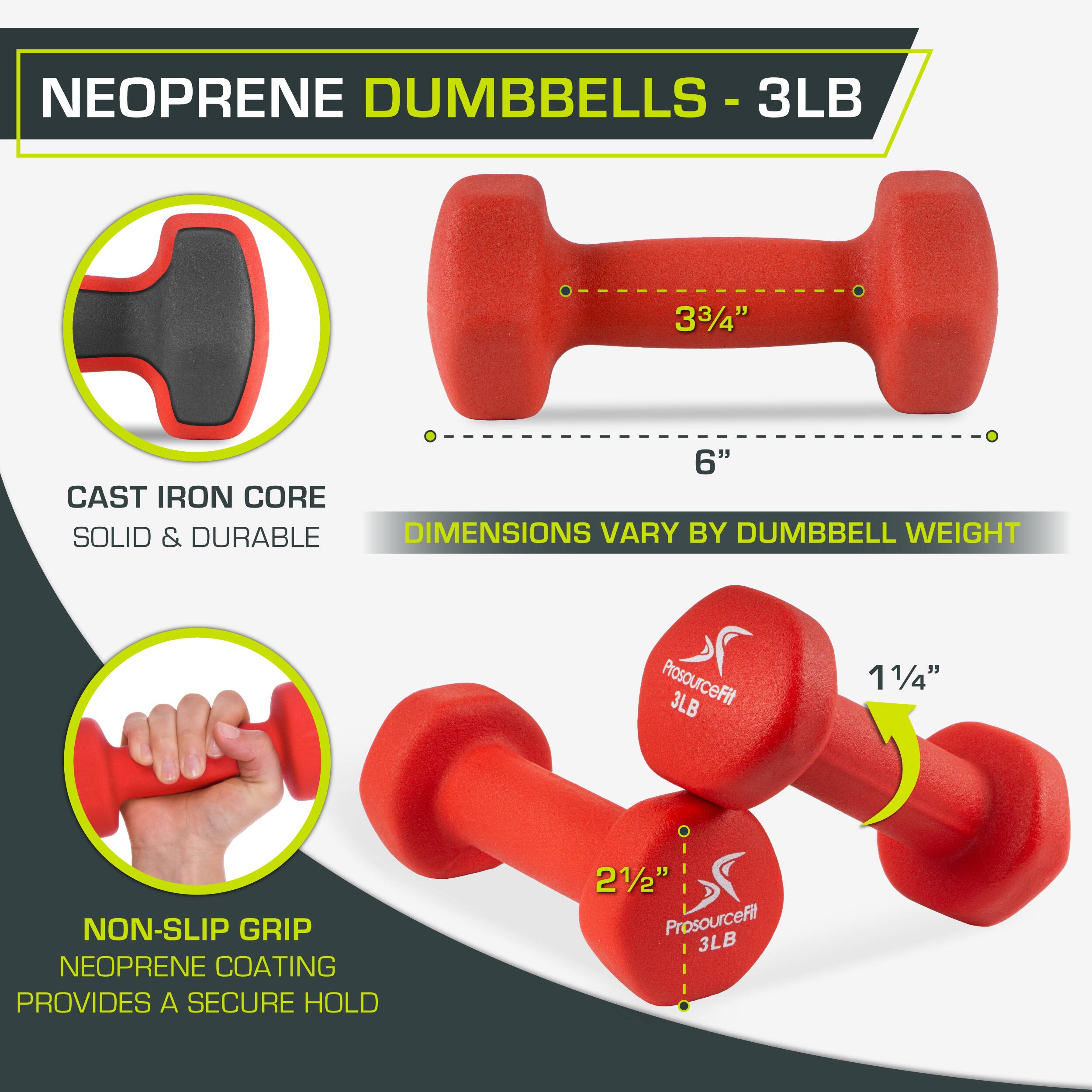 NEOPRENE DUMBBELLS - 3LB
3LB
33/4"
6"
CAST IRON CORE
SOLID & DURABLE
DIMENSIONS VARY BY DUMBBELL WEIGHT
ProsourceFit 3LB
11/4"
NON-SLIP GRIP
NEOPRENE COATING PROVIDES A SECURE HOLD
21/2"
ProsourceFit 3LB