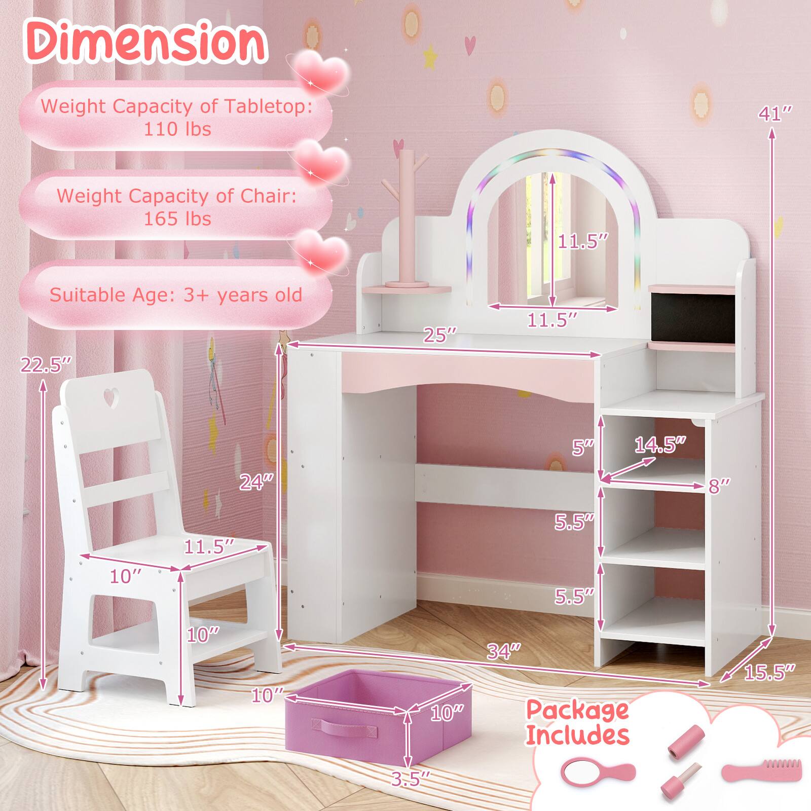 **Dimension**

- Weight Capacity of Tabletop: 110 lbs
- Weight Capacity of Chair: 165 lbs
- Suitable Age: 3+ years old

**Dimensions:**

- Tabletop: 41" x 25" x 11.5"
- Chair: 11.5" x 10" x 10"
- Shelf: 34" x 15.5" x 5.5"
- Drawer: 14.5" x 8" x 5"
- Overall: 41" x 22.5" x 24"

**Package Includes:**

- 10" x 10" x 10" (Chair dimensions)
- 10" x 10" x 10" (Chair seat dimensions)
- 10" x 10" x 10" (Chair back dimensions)
- 10" x 10" x 10" (Chair leg dimensions)
- 10" x 10" x 10" (Chair arm dimensions)
- 10" x 10" x 10"