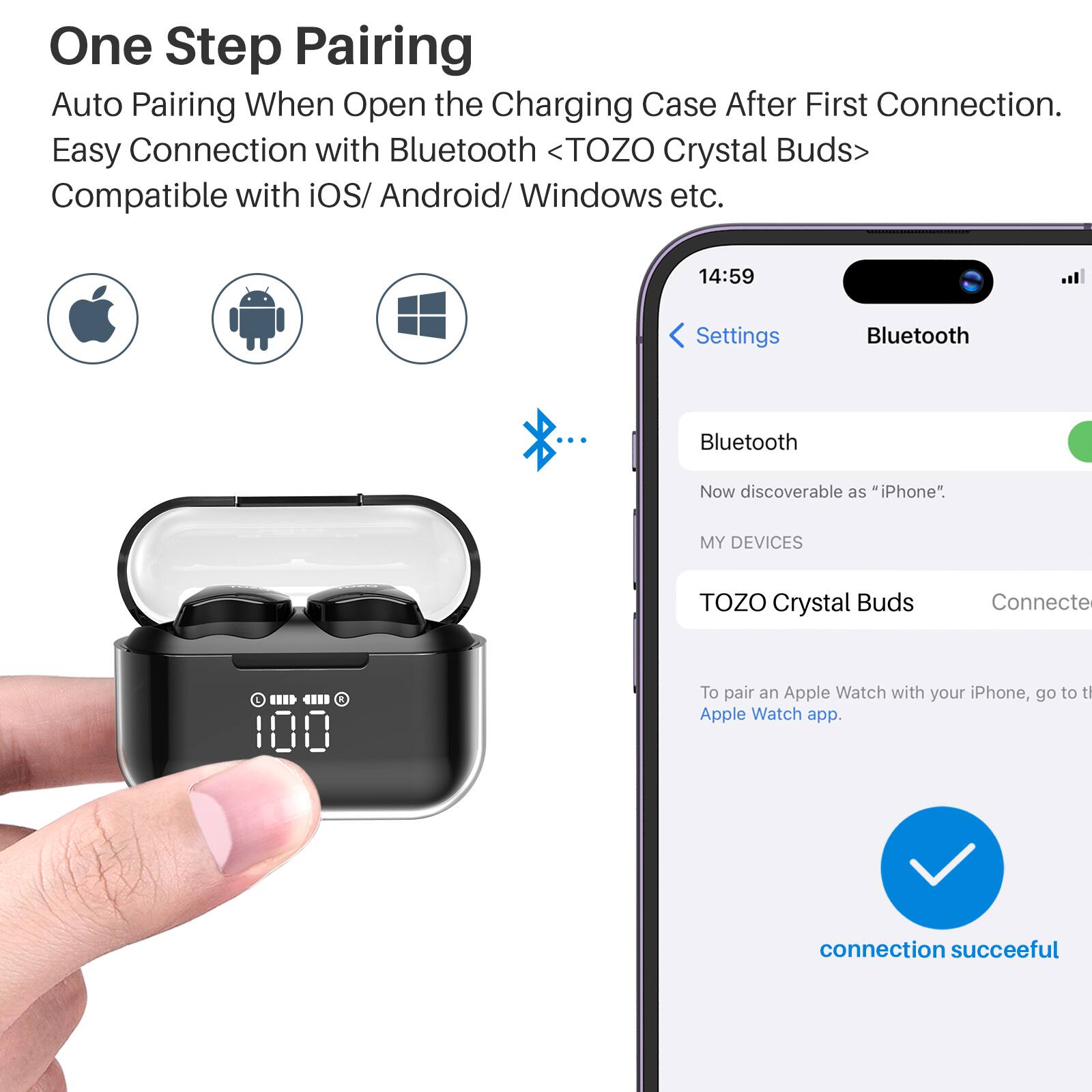 One Step Pairing  
Auto Pairing When Open the Charging Case After First Connection.  
Easy Connection with Bluetooth <TOZO Crystal Buds>  
Compatible with iOS/ Android/ Windows etc.  

14:59  
Settings  
Bluetooth  

Bluetooth  
Now discoverable as "iPhone".  

MY DEVICES  
TOZO Crystal Buds  
Connected  

To pair an Apple Watch with your iPhone, go to the Apple Watch app.  

connection successful