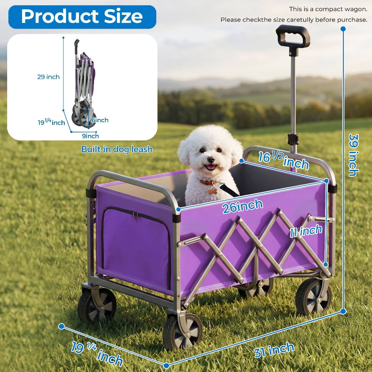 Product Size
This is a compact wagon. Please check the size carefully before purchase.

29 inch
19 1/4 inch 6 inch 9 inch Built-in dog leash
16 1/2 inch 26 inch 11 inch
39 inch
19 1/4 inch
31 inch