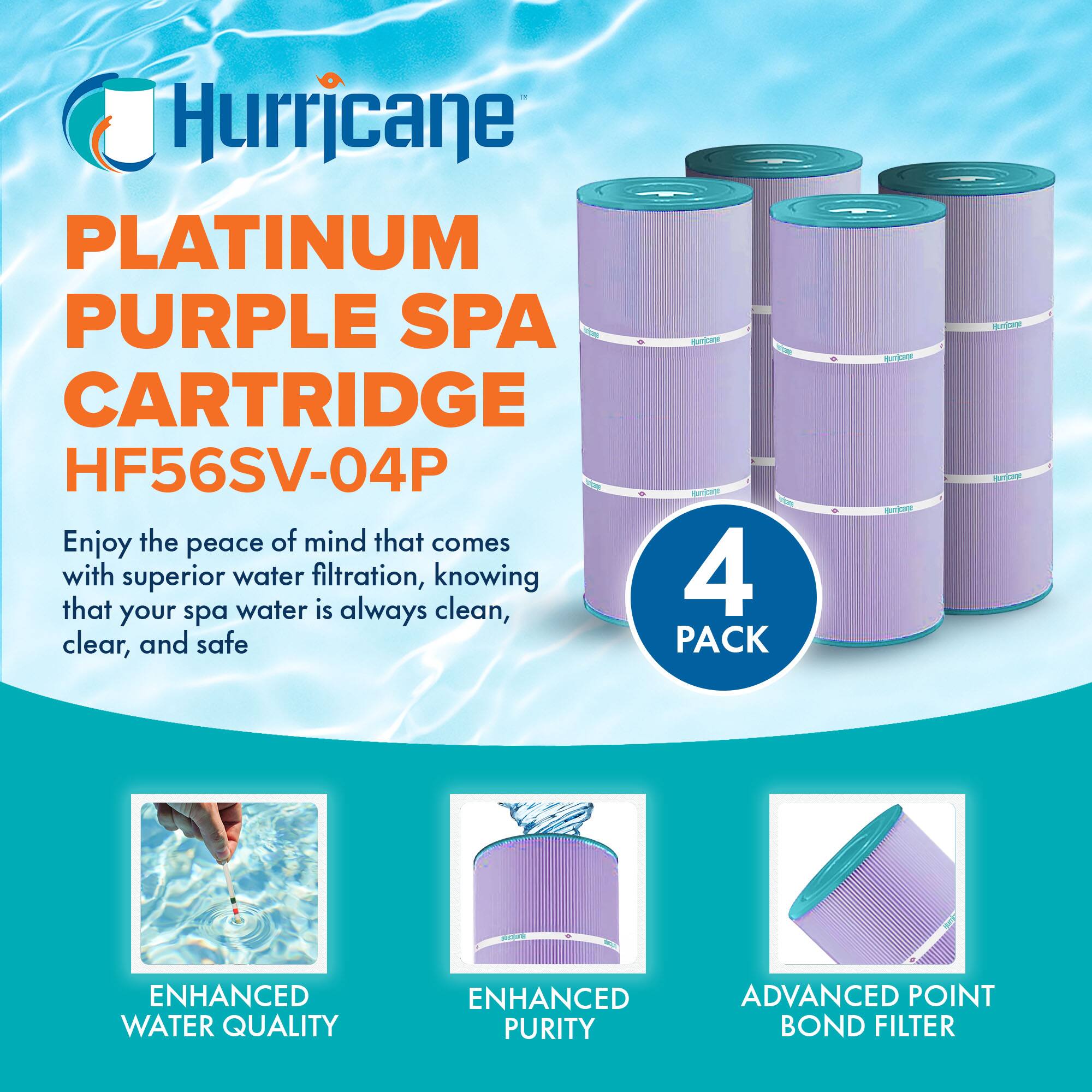 Hurricane  
PLATINUM PURPLE SPA CARTRIDGE HF56SV-04P  

Enjoy the peace of mind that comes with superior water filtration, knowing that your spa water is always clean, clear, and safe  

4 PACK  

ENHANCED WATER QUALITY  
ENHANCED PURITY  
ADVANCED POINT BOND FILTER